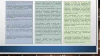 DESDE SU CREACIÓN EL DÍA 11 DE OCTUBRE DE 1904, 
HASTA EL AÑO 2014. 
POSTOBÓN S.A ES UNA DE LAS PRINCIPALES 
COMPAÑÍAS DE COLOMBIA, REALIZA EXPORTACIONES 
A LAS ANTILLAS, VENEZUELA Y ESPAÑA, 
ACTUALMENTE HACE PARTE DEL PORTAFOLIO DE 
COMPAÑÍAS DE ORGANIZACIÓN ARDILA LULLE. 
11 DE OCTUBRE DE 1904: GABRIEL POSADA Y VALERIO 
TOBÓN, COMENZARON EN LAS CALLES COLOMBIA Y 
SUCRE EN EL CENTRO DE MEDELLÍN, LA FABRICACIÓN 
DE BEBIDAS GASEOSAS. EN ESTE AÑO SE REALIZA EL 
LANZAMIENTO “COLA-CHAMPAÑA” PRIMERA BEBIDA 
QUE SE PRODUJO. 
1906: SE ABRE UNA FÁBRICA EN MANIZALES Y LUEGO 
OTRA EN CALI Y BOGOTÁ. 
1917: LOS DOS FUNDADORES, JUNTO CON GONZALO 
POSADA, TRANSFORMARON LA SOCIEDAD EN 
ANÓNIMA Y LA LLAMARON CÍA. DE GASEOSAS POSADA 
TOBÓN; Y LANZA UN NUEVO PRODUCTO LLAMADO 
“AGUA CRISTAL” QUE ES EL AGUA EMBOTELLADA. 
1927: DEBIDO A SU CRECIMIENTO, COCA-COLA 
CELEBRÓ UN CONTRATO CON POSTOBÓN PARA 
EMBOTELLAR Y COMERCIALIZAR SUS PRODUCTOS, 
QUE TERMINÓ EN 1937. 
1933: DESPUÉS DE LA APERTURA ECONÓMICA DE SUS 
FÁBRICAS, BUSCÓ EMPRESAS QUE PRODUJERAN SUS 
REFRESCOS Y USÓ LA FIGURA DE LA CONCESIÓN 
PARA SUS MARCAS. 
1940: PARA FINALES DE ESTE AÑO, YA TENÍA 
CUBIERTA GRAN PARTE DEL TERRITORIO 
NACIONAL, CON PRESENCIA EN EL CENTRO, 
OCCIDENTE Y LA COSTA ATLÁNTICA. 
1950: LLEGA A LA PRESIDENCIA EL DOCTOR 
CARLOS ARDILA LÜLLE, QUIEN CON SU 
LIDERAZGO INTRODUCE ESTRATEGIAS DE 
INNOVACIÓN, DIVERSIFICACIÓN, CALIDAD, 
DISTRIBUCIÓN, SERVICIO AL CLIENTE Y SOBRE 
TODO COMPROMISO SOCIAL, CONSOLIDANDO A 
POSTOBÓN EN EL MERCADO DE LAS BEBIDAS NO 
ALCOHÓLICAS DEL PAÍS, E INICIÓ LA 
INCORPORACIÓN DE OTRAS EMBOTELLADORAS 
EN EL PAÍS COMO HIPINTO. 
.1951: POSADA Y TOBÓN SE UNIÓ CON LA 
EMPRESA RESULTANTE DE LA FUSIÓN DE LA 
COLOMBIANA Y LA LEONA Y NACIÓ EN 1955, 
REFRESCOS POSTOBÓN. EN ESTE MISMO AÑO 
CARLOS ARDILA LULLE INICIÓ SU INCURSIÓN EN 
EL NEGOCIO DE LAS GASEOSAS Y EMPEZÓ A 
ASCENDER EN GASEOSAS LUX, EMPRESA QUE 
TENÍA ACCIONES EN POSTOBÓN. LUX EMPEZÓ 
UNA GRADUAL ADQUISICIÓN DE ACCIONES DE 
POSTOBÓN. 
1970: LA ORGANIZACIÓN ARDILLA LULLE 
ADQUIRIÓ PELDAR PARA INTEGRARSE 
VERTICALMENTE CON SU INDUSTRIA DE 
GASEOSAS. 
1950-1980: DOTACIÓN DE LA FLOTA MÁS 
MODERNA Y EFICAZ DE LATINOAMÉRICA. 
ADQUISICIÓN DE UNA SEDE CENTRAL DE LA 
COMPAÑÍA EN EL EDIFICIO COLTEJER EN 
MEDELLÍN. PATROCINIO DE DIFERENTES 
DEPORTES, ESPECIALMENTE DEL CICLISMO, 
FRANQUICIA PARA EMBOTELLAR PEPSI COLA, 
AMPLIACIÓN DEL SISTEMA DE DISTRIBUCIÓN, 
MEDIANTE LA IMPLEMENTACIÓN DEL SERVICIO 
RESIDENCIAL POSTOBÓN. 
1980: LANZAMIENTO DE LAS GASEOSAS 
DIETÉTICAS, POSTOBÓN FUE LA PRIMERA 
EMPRESA EN LATINOAMÉRICA EN LANZAR UNA 
LÍNEA EXCLUSIVA DE ESTE TIPO DE BEBIDAS, 
TAMBIÉN SE INTRODUJO AL MERCADO DEL 
ENVASE NO RETORNABLE FRÍO PACK Y 
ADQUIRIÓ EL INGENIO DEL CAUCA, QUE LE 
ASEGURÓ EL ABASTECIMIENTO DE SU PRINCIPAL 
INSUMO: EL AZÚCAR. 
1995: SE HIZO EL LANZAMIENTO OFICIAL DE 
LEONA, EL PROYECTO CERVECERO DE ARDILA. 
1986: LA EMPRESA INICIÓ EL PATROCINIO DE 
POSTOBÓN EQUIPO, UN PROFESIONAL 
COLOMBIANO EQUIPO CICLISTA 
1997: SE LANZA HIT: BEBIDA A BASE DE FRUTAS, 
ELABORADAS CON MODERNOS PROCESOS DE 
PRODUCCIÓN, PASTEURIZACIÓN Y ENVASADO. 
SE OBTIENE EL SELLO DE CALIDAD ICONTEC, 
SIENDO LA PRIMERA COMPAÑÍA DE BEBIDAS DEL 
PAÍS EN RECIBIR DICHA CERTIFICACIÓN. 
 