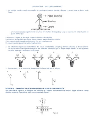 EVALUACIÓN DE FÍSICA GRADO UNDÉCIMO

1. Un muñeco metálico con brazos móviles se construyó con papel aluminio, alambre y corcho, como se ilustra en la
   figura:




       Un muñeco cargado negativamente se une a otro muñeco descargado y luego se separan. De esta situación se
       puede afirmar que

A. el muñeco cargado se descarga, cargando al muñeco descargado.
B. el muñeco descargado, descarga al primer muñeco, quedando ambos neutros.
C. un muñeco queda cargado positivamente y el otro negativamente.
D. ambos muñecos quedan cargados negativamente.

2. Un estudiante dispone de dos bombillos, dos roscas para bombillo, una pila y alambre suficiente. El desea construir
   un circuito en el cual la pila mantenga los dos bombillos encendidos por el mayor tiempo posible. De los sig uientes
   circuitos, aquel que cumple esta condición es




3. Dos cargas q y -q se encuentran dispuestas en la forma indicada en la figura




RESPONDA LA PREGUNTA 4 DE ACUERDO CON LA SIGUIENTE INFORMACIÓN
Una partícula de carga +q se desplaza con velocidad V y penetra en una región de ancho L donde existe un campo
eléctrico constante E paralelo al eje X, como muestra la figura (1).
 