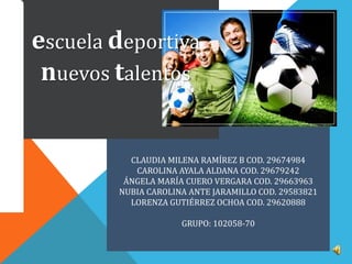 escuela deportiva
 nuevos talentos


          CLAUDIA MILENA RAMÍREZ B COD. 29674984
           CAROLINA AYALA ALDANA COD. 29679242
         ÁNGELA MARÍA CUERO VERGARA COD. 29663963
        NUBIA CAROLINA ANTE JARAMILLO COD. 29583821
          LORENZA GUTIÉRREZ OCHOA COD. 29620888

                     GRUPO: 102058-70
 