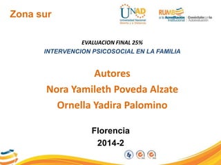 Zona sur 
EVALUACION FINAL 25% 
INTERVENCION PSICOSOCIAL EN LA FAMILIA 
Autores 
Nora Yamileth Poveda Alzate 
Ornella Yadira Palomino 
Florencia 
2014-2 
 
