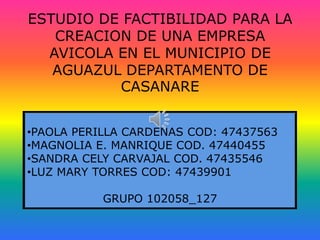 ESTUDIO DE FACTIBILIDAD PARA LA
   CREACION DE UNA EMPRESA
  AVICOLA EN EL MUNICIPIO DE
   AGUAZUL DEPARTAMENTO DE
          CASANARE


•PAOLA PERILLA CARDENAS COD: 47437563
•MAGNOLIA E. MANRIQUE COD. 47440455
•SANDRA CELY CARVAJAL COD. 47435546
•LUZ MARY TORRES COD: 47439901

           GRUPO 102058_127
 