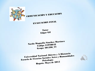 COMUNICACIÓN Y EDUCACION
EVALUACION FINAL
Tutor
Edgar Gil
Narda Magnolia Sánchez Martínez
Código 51978642
Grupo 401596_77
Universidad Nacional Abierta y A Distancia
Escuela de Ciencias Sociales Artes y Humanidades
Psicología
Bogotá, Mayo de 2015
 