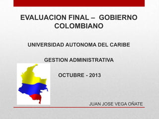 EVALUACION FINAL – GOBIERNO
COLOMBIANO
UNIVERSIDAD AUTONOMA DEL CARIBE
GESTION ADMINISTRATIVA
OCTUBRE - 2013

JUAN JOSE VEGA OÑATE

 