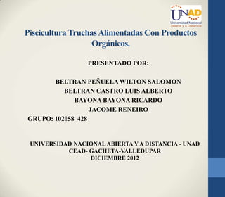 Piscicultura Truchas Alimentadas Con Productos
                   Orgánicos.

                 PRESENTADO POR:

       BELTRAN PEÑUELA WILTON SALOMON
          BELTRAN CASTRO LUIS ALBERTO
             BAYONA BAYONA RICARDO
                  JACOME RENEIRO
GRUPO: 102058_428


 UNIVERSIDAD NACIONAL ABIERTA Y A DISTANCIA - UNAD
           CEAD- GACHETA-VALLEDUPAR
                 DICIEMBRE 2012
 