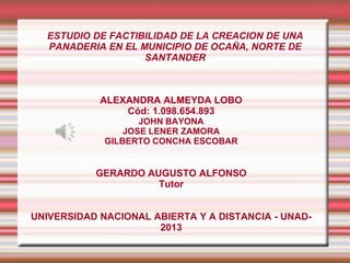 ESTUDIO DE FACTIBILIDAD DE LA CREACION DE UNA
PANADERIA EN EL MUNICIPIO DE OCAÑA, NORTE DE
SANTANDER
ALEXANDRA ALMEYDA LOBO
Cód: 1.098.654.893
JOHN BAYONA
JOSE LENER ZAMORA
GILBERTO CONCHA ESCOBAR
GERARDO AUGUSTO ALFONSO
Tutor
UNIVERSIDAD NACIONAL ABIERTA Y A DISTANCIA - UNAD-
2013
 