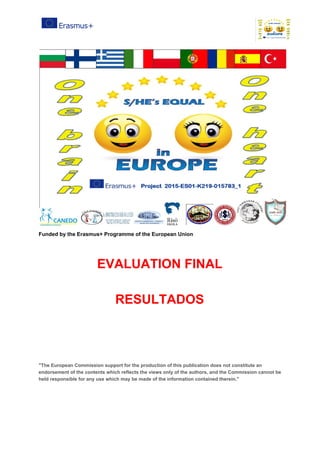 Funded​ ​by​ ​the​ ​Erasmus+​ ​Programme​ ​of​ ​the​ ​European​ ​Union
EVALUATION​ ​FINAL
RESULTADOS
"The​ ​European​ ​Commission​ ​support​ ​for​ ​the​ ​production​ ​of​ ​this​ ​publication​ ​does​ ​not​ ​constitute​ ​an
endorsement​ ​of​ ​the​ ​contents​ ​which​ ​reflects​ ​the​ ​views​ ​only​ ​of​ ​the​ ​authors,​ ​and​ ​the​ ​Commission​ ​cannot​ ​be
held​ ​responsible​ ​for​ ​any​ ​use​ ​which​ ​may​ ​be​ ​made​ ​of​ ​the​ ​information​ ​contained​ ​therein."
 