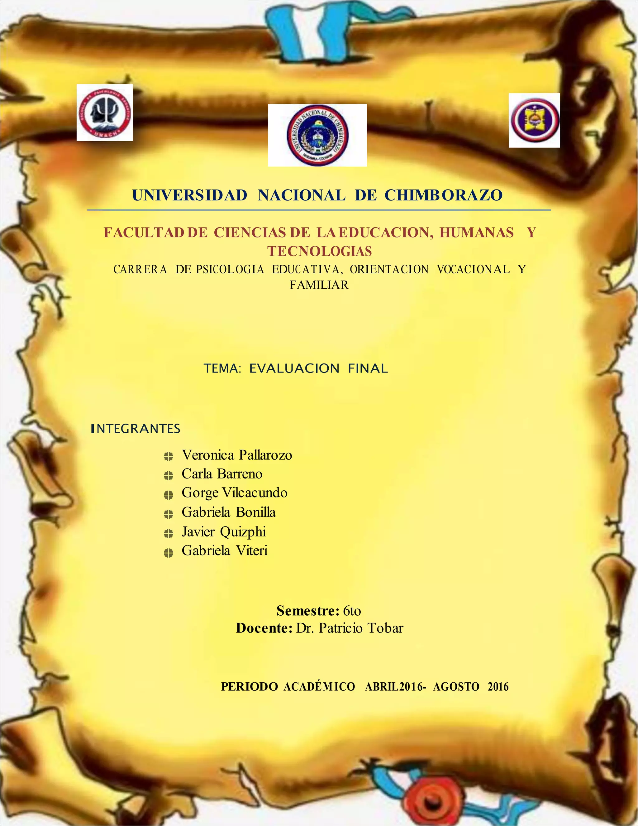 UNIVERSIDAD NACIONAL DE CHIMBORAZO
FACULTAD DE CIENCIAS DE LAEDUCACION, HUMANAS Y
TECNOLOGIAS
CARRERA DE PSICOLOGIA EDUCATIVA, ORIENTACION VOCACIONAL Y
FAMILIAR
TEMA: EVALUACION FINAL
INTEGRANTES
Veronica Pallarozo
Carla Barreno
Gorge Vilcacundo
Gabriela Bonilla
Javier Quizphi
Gabriela Viteri
Semestre: 6to
Docente: Dr. Patricio Tobar
PERIODO ACADÉMICO ABRIL2016- AGOSTO 2016
 