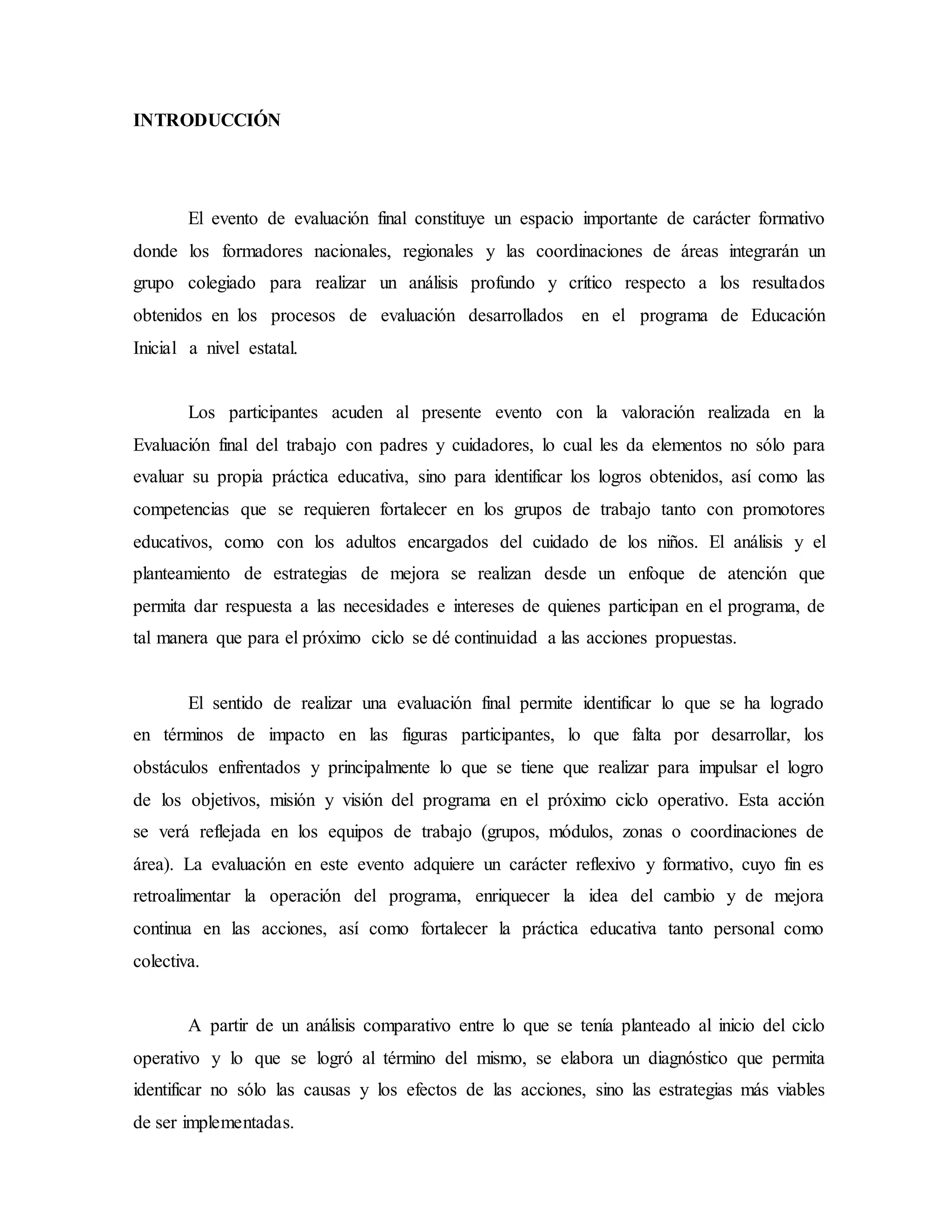 INTRODUCCIÓN
El evento de evaluación final constituye un espacio importante de carácter formativo
donde los formadores nacionales, regionales y las coordinaciones de áreas integrarán un
grupo colegiado para realizar un análisis profundo y crítico respecto a los resultados
obtenidos en los procesos de evaluación desarrollados en el programa de Educación
Inicial a nivel estatal.
Los participantes acuden al presente evento con la valoración realizada en la
Evaluación final del trabajo con padres y cuidadores, lo cual les da elementos no sólo para
evaluar su propia práctica educativa, sino para identificar los logros obtenidos, así como las
competencias que se requieren fortalecer en los grupos de trabajo tanto con promotores
educativos, como con los adultos encargados del cuidado de los niños. El análisis y el
planteamiento de estrategias de mejora se realizan desde un enfoque de atención que
permita dar respuesta a las necesidades e intereses de quienes participan en el programa, de
tal manera que para el próximo ciclo se dé continuidad a las acciones propuestas.
El sentido de realizar una evaluación final permite identificar lo que se ha logrado
en términos de impacto en las figuras participantes, lo que falta por desarrollar, los
obstáculos enfrentados y principalmente lo que se tiene que realizar para impulsar el logro
de los objetivos, misión y visión del programa en el próximo ciclo operativo. Esta acción
se verá reflejada en los equipos de trabajo (grupos, módulos, zonas o coordinaciones de
área). La evaluación en este evento adquiere un carácter reflexivo y formativo, cuyo fin es
retroalimentar la operación del programa, enriquecer la idea del cambio y de mejora
continua en las acciones, así como fortalecer la práctica educativa tanto personal como
colectiva.
A partir de un análisis comparativo entre lo que se tenía planteado al inicio del ciclo
operativo y lo que se logró al término del mismo, se elabora un diagnóstico que permita
identificar no sólo las causas y los efectos de las acciones, sino las estrategias más viables
de ser implementadas.
 