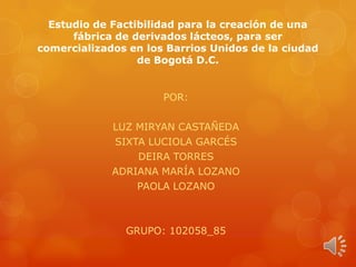Estudio de Factibilidad para la creación de una
fábrica de derivados lácteos, para ser
comercializados en los Barrios Unidos de la ciudad
de Bogotá D.C.

POR:
LUZ MIRYAN CASTAÑEDA
SIXTA LUCIOLA GARCÉS
DEIRA TORRES
ADRIANA MARÍA LOZANO
PAOLA LOZANO

GRUPO: 102058_85

 