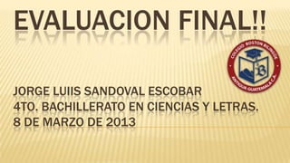 EVALUACION FINAL!!

JORGE LUIIS SANDOVAL ESCOBAR
4TO. BACHILLERATO EN CIENCIAS Y LETRAS.
8 DE MARZO DE 2013
 