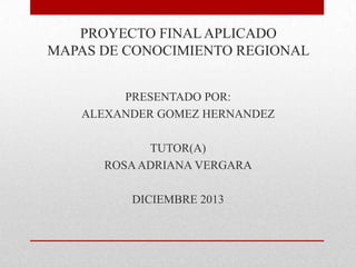 PROYECTO FINAL APLICADO
MAPAS DE CONOCIMIENTO REGIONAL
PRESENTADO POR:
ALEXANDER GOMEZ HERNANDEZ
TUTOR(A)
ROSA ADRIANA VERGARA

DICIEMBRE 2013

 