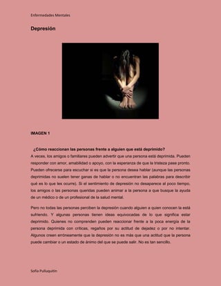 Enfermedades Mentales


Depresión




IMAGEN 1



 ¿Cómo reaccionan las personas frente a alguien que está deprimido?
A veces, los amigos o familiares pueden advertir que una persona está deprimida. Pueden
responder con amor, amabilidad o apoyo, con la esperanza de que la tristeza pase pronto.
Pueden ofrecerse para escuchar si es que la persona desea hablar (aunque las personas
deprimidas no suelen tener ganas de hablar o no encuentran las palabras para describir
qué es lo que les ocurre). Si el sentimiento de depresión no desaparece al poco tiempo,
los amigos o las personas queridas pueden animar a la persona a que busque la ayuda
de un médico o de un profesional de la salud mental.

Pero no todas las personas perciben la depresión cuando alguien a quien conocen la está
sufriendo. Y algunas personas tienen ideas equivocadas de lo que significa estar
deprimido. Quienes no comprenden pueden reaccionar frente a la poca energía de la
persona deprimida con críticas, regaños por su actitud de dejadez o por no intentar.
Algunos creen erróneamente que la depresión no es más que una actitud que la persona
puede cambiar o un estado de ánimo del que se puede salir. No es tan sencillo.




Sofía Pulluquitín
 