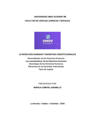 UNIVERSIDAD UMOV ACADEMY MX
FACULTAD DE CIENCIAS JURÍDICAS Y SOCIALES
LD DERECHOS HUMANOS Y GARANTIAS CONSTITUCIONALES
Generalidades de los Derechos Humanos
Las características de los Derechos Humanos
Genealogía de los Derechos Humanos
Elementos de las Garantías Individuales
Tipos de sujetos
PRESENTADO POR:
MONICA CAMPOS JARAMILLO
La Dorada – Caldas – Colombia – 2020
 