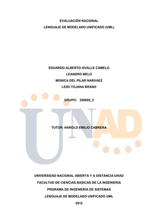 EVALUACIÓN NACIONAL
    LENGUAJE DE MODELADO UNIFICADO (UML)




       EDUARDO ALBERTO OVALLE CAMELO
                LEANDRO MELO
           MONICA DEL PILAR NARVAEZ
              LEIDI YOJANA BRAND



               GRUPO: 200609_5




         TUTOR: HAROLD EMILIO CABRERA




UNIVERSIDAD NACIONAL ABIERTA Y A DISTANCIA-UNAD

 FACULTAD DE CIENCIAS BASICAS DE LA INGENIERIA

      PRORAMA DE INGENIERIA DE SISTEMAS

     LENGUAJE DE MODELADO UNIFICADO UML

                     2012
 