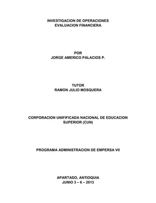 INVESTIGACION DE OPERACIONES
EVALUACION FINANCIERA
POR
JORGE AMERICO PALACIOS P.
TUTOR
RAMON JULIO MOSQUERA
CORPORACION UNIFIFICADA NACIONAL DE EDUCACION
SUPERIOR (CUN)
PROGRAMA ADMINISTRACION DE EMPERSA VII
APARTADO, ANTIOQUIA
JUNIO 3 – 6 – 2013
 
