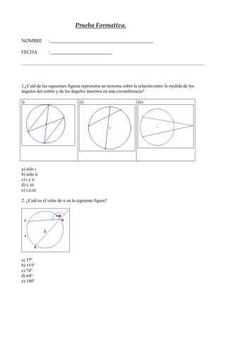 Prueba Formativa.

NOMBRE         : _____________________________________________

FECHA          : ___________________________




1.¿Cuál de las siguientes figuras representa un teorema sobre la relación entre la medida de los
ángulos del centro y de los ángulos inscritos en una circunferencia?

i)                               ii)                            iii)




a) sólo i
b) sólo ii
c) i y ii
d) i, iii
e) i,ii,iii

2. ¿Cuál es el valor de x en la siguiente figura?




a) 37º
b) 115º
c) 74º
d) 64º
e) 180º
 
