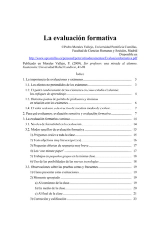 La evaluación formativa
©Pedro Morales Vallejo, Universidad Pontificia Comillas,
Facultad de Ciencias Humanas y Sociales, Madrid
Disponible en
http://www.upcomillas.es/personal/peter/otrosdocumentos/Evaluacionformativa.pdf
Publicado en Morales Vallejo, P. (2009). Ser profesor: una mirada al alumno.
Guatemala: Universidad Rafael Landívar, 41-98
Índice
1. La importancia de evaluaciones y exámenes............................................................ 3
1.1. Los efectos no pretendidos de los exámenes...................................................... 3
1.2. El poder condicionante de los exámenes en cómo estudia el alumno:
los enfoques de aprendizaje................................................................................. 4
1.3. Distintos puntos de partida de profesores y alumnos
en relación con los exámenes .............................................................................. 6
1.4. El valor redentor o destructivo de nuestros modos de evaluar .......................... 7
2. Para qué evaluamos: evaluación sumativa y evaluación formativa ......................... 7
3. La evaluación formativa continua............................................................................ 14
3.1. Niveles de formalidad en la evaluación.............................................................. 14
3.2. Modos sencillos de evaluación formativa .......................................................... 15
1) Preguntas orales a toda la clase...................................................................... 15
2) Tests objetivos muy breves (quizzes).............................................................. 16
3) Preguntas abiertas de respuesta muy breve..................................................... 17
4) Los ‘one minute paper’ ................................................................................... 17
5) Trabajos en pequeños grupos en la misma clase............................................. 18
6) Uso de las posibilidades de las nuevas tecnologías ........................................ 18
3.3. Observaciones sobre las pruebas cortas y frecuentes......................................... 19
1) Cómo presentar estas evaluaciones................................................................. 19
2) Momento apropiado ........................................................................................ 19
a) Al comienzo de la clase............................................................................. 19
b) En medio de la clase.................................................................................. 20
c) Al final de la clase..................................................................................... 21
3) Corrección y calificación ................................................................................ 23
 