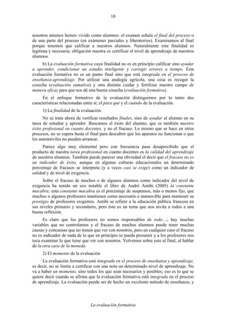 La evaluación formativa
10
nosotros mismos hemos vivido como alumnos: el examen señala el final del proceso o
de una parte del proceso (en exámenes parciales y liberatorios). Examinamos al final
porque tenemos que calificar a nuestros alumnos. Naturalmente esta finalidad es
legítima y necesaria; obligación nuestra es certificar el nivel de aprendizaje de nuestros
alumnos.
b) La evaluación formativa cuya finalidad no es en principio calificar sino ayudar
a aprender, condicionar un estudio inteligente y corregir errores a tiempo. Esta
evaluación formativa no es un punto final sino que está integrada en el proceso de
enseñanza-aprendizaje. Por utilizar una analogía agrícola, una cosa es recoger la
cosecha (evaluación sumativa) y otra distinta cuidar y fertilizar nuestro campo de
manera eficaz para que nos dé una buena cosecha (evaluación formativa).
En el enfoque formativo de la evaluación distinguimos por lo tanto dos
características relacionadas entre sí; el para qué y el cuándo de la evaluación.
1) La finalidad de la evaluación.
No se trata ahora de verificar resultados finales, sino de ayudar al alumno en su
tarea de estudiar y aprender. Buscamos el éxito del alumno, que es también nuestro
éxito profesional en cuanto docentes, y no el fracaso. Lo mismo que se hace en otros
procesos, no se espera hasta el final para descubrir que los aparatos no funcionan o que
los automóviles no pueden arrancar.
Parece algo muy elemental pero con frecuencia pasa desapercibido que el
producto de nuestra tarea profesional en cuanto docentes es la calidad del aprendizaje
de nuestros alumnos. También puede parecer una obviedad el decir que el fracaso no es
un indicador de éxito, aunque en algunas culturas educacionales un determinado
porcentaje de fracasos se interpreta (y a veces casi se exige) como un indicador de
calidad y de nivel de exigencia.
Sobre el fracaso de muchos o de algunos alumnos como indicador del nivel de
exigencia ha tenido un eco notable el libro de André Antibi (2005) la constante
macabra; esta constante macabra es el porcentaje de suspensos, más o menos fijo, que
muchos o algunos profesores mantienen como necesario e inamovible para mantener su
prestigio de profesores exigentes. Antibi se refiere a la educación pública francesa en
sus niveles primario y secundario, pero éste es un tema que nos invita a todos a una
buena reflexión.
Es claro que los profesores no somos responsables de todo…; hay muchas
variables que no controlamos y el fracaso de muchos alumnos puede tener muchas
causas y concausas que no tienen que ver con nosotros, pero en cualquier caso el fracaso
no es indicador de nada de lo que en principio se pueda presumir y a los profesores nos
toca examinar lo que tiene que ver con nosotros. Volvemos sobre esto al final, al hablar
de la otra cara de la moneda.
2) El momento de la evaluación
La evaluación formativa está integrada en el proceso de enseñanza y aprendizaje,
es decir, no se limita a certificar con una nota un determinado nivel de aprendizaje. No
va a haber un momento, sino todos los que sean necesarios y posibles; eso es lo que se
quiere decir cuando se afirma que la evaluación formativa está integrada en el proceso
de aprendizaje. La evaluación puede ser de hecho un excelente método de enseñanza, y
 