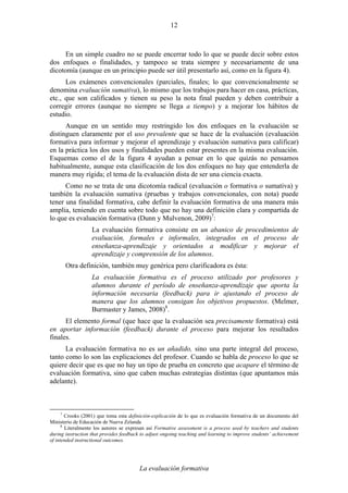 La evaluación formativa
12
En un simple cuadro no se puede encerrar todo lo que se puede decir sobre estos
dos enfoques o finalidades, y tampoco se trata siempre y necesariamente de una
dicotomía (aunque en un principio puede ser útil presentarlo así, como en la figura 4).
Los exámenes convencionales (parciales, finales; lo que convencionalmente se
denomina evaluación sumativa), lo mismo que los trabajos para hacer en casa, prácticas,
etc., que son calificados y tienen su peso la nota final pueden y deben contribuir a
corregir errores (aunque no siempre se llega a tiempo) y a mejorar los hábitos de
estudio.
Aunque en un sentido muy restringido los dos enfoques en la evaluación se
distinguen claramente por el uso prevalente que se hace de la evaluación (evaluación
formativa para informar y mejorar el aprendizaje y evaluación sumativa para calificar)
en la práctica los dos usos y finalidades pueden estar presentes en la misma evaluación.
Esquemas como el de la figura 4 ayudan a pensar en lo que quizás no pensamos
habitualmente, aunque esta clasificación de los dos enfoques no hay que entenderla de
manera muy rígida; el tema de la evaluación dista de ser una ciencia exacta.
Como no se trata de una dicotomía radical (evaluación o formativa o sumativa) y
también la evaluación sumativa (pruebas y trabajos convencionales, con nota) puede
tener una finalidad formativa, cabe definir la evaluación formativa de una manera más
amplia, teniendo en cuenta sobre todo que no hay una definición clara y compartida de
lo que es evaluación formativa (Dunn y Mulvenon, 2009)7
:
La evaluación formativa consiste en un abanico de procedimientos de
evaluación, formales e informales, integrados en el proceso de
enseñanza-aprendizaje y orientados a modificar y mejorar el
aprendizaje y comprensión de los alumnos.
Otra definición, también muy genérica pero clarificadora es ésta:
La evaluación formativa es el proceso utilizado por profesores y
alumnos durante el período de enseñanza-aprendizaje que aporta la
información necesaria (feedback) para ir ajustando el proceso de
manera que los alumnos consigan los objetivos propuestos. (Melmer,
Burmaster y James, 2008)8
.
El elemento formal (que hace que la evaluación sea precisamente formativa) está
en aportar información (feedback) durante el proceso para mejorar los resultados
finales.
La evaluación formativa no es un añadido, sino una parte integral del proceso,
tanto como lo son las explicaciones del profesor. Cuando se habla de proceso lo que se
quiere decir que es que no hay un tipo de prueba en concreto que acapare el término de
evaluación formativa, sino que caben muchas estrategias distintas (que apuntamos más
adelante).
7
Crooks (2001) que toma esta definición-explicación de lo que es evaluación formativa de un documento del
Ministerio de Educación de Nueva Zelanda
8
Literalmente los autores se expresan así Formative assessment is a process used by teachers and students
during instruction that provides feedback to adjust ongoing teaching and learning to improve students’ achievement
of intended instructional outcomes.
 