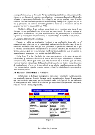 La evaluación formativa
14
como profesionales de la docencia. Por eso es tan importante traer a la conciencia los
efectos en los alumnos de exámenes y evaluaciones comentados al principio. No son los
métodos e instrumentos habituales de evaluación los que en muchos casos deberían
cambiar, sino la filosofía subyacente de la evaluación y los objetivos (el para qué) de su
uso y aplicación: los alumnos deberían aprender a través de la evaluación en vez de
aprender para ser evaluados (Mowl, 1996).
El objetivo último de un profesor universitario no es examinar, sino hacer de sus
alumnos buenos profesionales en el área de su competencia; de manera análoga se
podría decir lo mismo de cualquier nivel educativo. El producto final en Educación
Superior (y en cualquier nivel educativo) es un aprendizaje de calidad, no un examen.
3. La evaluación formativa continua
Cuando se habla de evaluación continua o de evaluación integrada en el
aprendizaje está claro que no se quiere decir exámenes todos los días, pero sí con la
suficiente frecuencia como para que sean eficaces en el aprendizaje, al menos por lo que
se refiere a las modalidades más sencillas de evaluación formativa. En muchos casos el
término examen, por sus connotaciones, puede ser inadecuado; no toda evaluación es
necesariamente un examen en el sentido habitual del término.
En la figura 5 se hace la distinción entre pruebas cortas y frecuentes (con o sin
calificación) y exámenes finales o al menos parciales (para entendernos, exámenes
convencionales). Dando por hecho que esta distinción no es ni tiene que ser nítida,
vamos a tratar en primer lugar de la evaluación frecuente, con énfasis en su dimensión
de ayuda durante el proceso de aprendizaje y que admite modalidades muy sencillas.
Pero antes conviene recordar otras formas de evaluación más informales que conviene
traer a la conciencia.
3.1. Niveles de formalidad en la evaluación
En la figura 5 al distinguir entre pruebas más cortas e informales y exámenes más
convencionales estamos dejando fuera de nuestra atención otras formas de evaluación
que conviene tener presentes y que quedan explicitadas en la figura 6. Lo que incluimos
en esta figura son otras formas de evaluación que no solemos conceptualizar como tales,
pero que pueden ser muy importantes.
Exámenes
parciales o
finales,
Trabajos
presentados
Todo lo que
implica una nota
definitiva
Pruebas cortas
con diversos
grados de
formalidad;
Con o sin nota (o
con poco peso
en la nota)
Énfasis en el
feedback y en el
corregir errores
a tiempo
Preguntas y
reacciones
informales de
los alumnos
Y además
prejuicios,
Información
previa sobre los
alumnos.
Se trata de pre-
evaluaciones que
pueden ser muy
condicionantes
Evaluación
formal
Evaluación
formativa
Evaluaciones
informales
Primeras
impresiones
4321
nula máxima
Niveles de formalidad en la evaluación
Figura 6
 