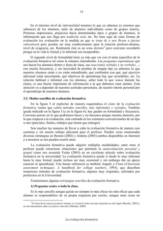 La evaluación formativa
15
En el máximo nivel de informalidad tenemos lo que ya sabemos (o creemos que
sabemos) de los alumnos, tanto de alumnos individuales como de grupos enteros.
Primeras impresiones, prejuicios hacia determinados tipos o grupos de alumnos, la
información que nos llega por tradición oral, etc. No trato aquí de estas formas de
evaluación (es evaluación en la medida en que se trata de o nos llevan a juicios
valorativos) pero pueden ser muy condicionantes para la relación profesor-alumno,
nivel de exigencia, etc. Realmente éste es un tema distinto9
pero conviene recordarlo
porque en la vida lo formal y lo informal son inseparables.
El segundo nivel de formalidad tiene ya más que ver con el tema específico de la
evaluación formativa tal como la estamos entendiendo. Las preguntas espontáneas que
nos hacen los alumnos dentro y fuera de clase, sus reacciones verbales y no verbales…;
con mucha frecuencia, y sin necesidad de pruebas de ningún tipo ya sabemos lo que
nuestros alumnos están o no están entendiendo, qué confunden con qué, qué ejercicio
adicional están necesitando, qué objetivos de aprendizaje hay que recordarles, etc. La
relación habitual e informal con los alumnos, sobre todo lo que vemos durante las
clases, es una fuente importante de información a la que debemos estar atentos. Esta
atención va a depender de nuestras actitudes personales, de nuestro interés personal por
el aprendizaje de nuestros alumnos.
3.2. Modos sencillos de evaluación formativa
En la figura 5 al explicitar de manera esquemática el cómo de la evaluación
formativa vemos que caben métodos sencillos, más informales y variados. También
queda indicado en la figura 5 (y en la figura 6); hay grados en formalidad y frecuencia.
Conviene pensar en lo que podríamos hacer y no hacemos porque nuestra atención, por
lo que respecta a la evaluación, está centrada en los exámenes convencionales de un tipo
u otro (parciales, finales, trabajos que tienen que entregar).
Son muchas las maneras de llevar a cabo la evaluación formativa de manera casi
continua y sin mucho trabajo adicional para el profesor. Pueden verse enumeradas
diversas estrategias en Boston (2002) y Jenkins (2003) (ambos disponibles en Internet)
y a nosotros se nos pueden ocurrir otras.
La evaluación formativa puede adquirir múltiples modalidades; entre otras el
profesor puede estructurar situaciones que permitan la autoevaluación personal y
grupal como nos recuerda Yorke (2003) en un excelente artículo sobre evaluación
formativa en la universidad. La evaluación formativa puede ir desde lo muy informal
hasta lo muy formal; puede incluso ser muy ocasional y sin embargo dar un apoyo
esencial al aprendizaje. Una buena referencia es también Angelo y Cross (Classroom
assessment techniques. A handbook for college teachers, 1993), que describen
numerosos métodos de evaluación formativa, algunos muy originales, utilizados por
profesores en la Universidad.
Enumeramos algunas estrategias sencillas de evaluación formativa.
1) Preguntas orales a toda la clase.
Es lo más sencillo aunque quizás no siempre lo más eficaz (es más eficaz que cada
alumno se responsabilice de su propia respuesta por escrito, aunque unas cosas no
9
El tema de la relación profesor-alumno en el aula lo trato con más extensión en otro lugar (Morales, 2002) y
en otro documento sobre el profesor educador (Morales, 2009).
 