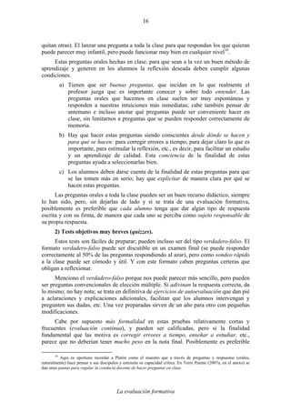 La evaluación formativa
16
quitan otras). El lanzar una pregunta a toda la clase para que respondan los que quieran
puede parecer muy infantil, pero puede funcionar muy bien en cualquier nivel10
.
Estas preguntas orales hechas en clase, para que sean a la vez un buen método de
aprendizaje y generen en los alumnos la reflexión deseada deben cumplir algunas
condiciones.
a) Tienen que ser buenas preguntas, que incidan en lo que realmente el
profesor juzga que es importante conocer y sobre todo entender. Las
preguntas orales que hacemos en clase suelen ser muy espontáneas y
responden a nuestras intuiciones más inmediatas; cabe también pensar de
antemano e incluso anotar qué preguntas puede ser conveniente hacer en
clase, sin limitarnos a preguntas que se pueden responder correctamente de
memoria.
b) Hay que hacer estas preguntas siendo conscientes desde dónde se hacen y
para qué se hacen: para corregir errores a tiempo, para dejar claro lo que es
importante, para estimular la reflexión, etc., es decir, para facilitar un estudio
y un aprendizaje de calidad. Esta conciencia de la finalidad de estas
preguntas ayuda a seleccionarlas bien.
c) Los alumnos deben darse cuenta de la finalidad de estas preguntas para que
se las tomen más en serio; hay que explicitar de manera clara por qué se
hacen estas preguntas.
Las preguntas orales a toda la clase pueden ser un buen recurso didáctico, siempre
lo han sido, pero, sin dejarlas de lado y si se trata de una evaluación formativa,
posiblemente es preferible que cada alumno tenga que dar algún tipo de respuesta
escrita y con su firma, de manera que cada uno se perciba como sujeto responsable de
su propia respuesta.
2) Tests objetivos muy breves (quizzes).
Estos tests son fáciles de preparar; pueden incluso ser del tipo verdadero-falso. El
formato verdadero-falso puede ser discutible en un examen final (se puede responder
correctamente al 50% de las preguntas respondiendo al azar), pero como sondeo rápido
a la clase puede ser cómodo y útil. Y con este formato caben preguntas certeras que
obligan a reflexionar.
Menciono el verdadero-falso porque nos puede parecer más sencillo, pero pueden
ser preguntas convencionales de elección múltiple. Si adivinan la respuesta correcta, da
lo mismo; no hay nota; se trata en definitiva de ejercicios de autoevaluación que dan pié
a aclaraciones y explicaciones adicionales, facilitan que los alumnos intervengan y
pregunten sus dudas, etc. Una vez preparadas sirven de un año para otro con pequeñas
modificaciones.
Cabe por supuesto más formalidad en estas pruebas relativamente cortas y
frecuentes (evaluación continua), y pueden ser calificadas, pero si la finalidad
fundamental que las motiva es corregir errores a tiempo, enseñar a estudiar, etc.,
parece que no deberían tener mucho peso en la nota final. Posiblemente es preferible
10
Aquí es oportuno recordar a Platón como el maestro que a través de preguntas y respuestas (orales,
naturalmente) hace pensar a sus discípulos y estimula su capacidad crítica. En Torre Puente (2007a, en el anexo) se
dan unas pautas para regular la conducta docente de hacer preguntas en clase.
 