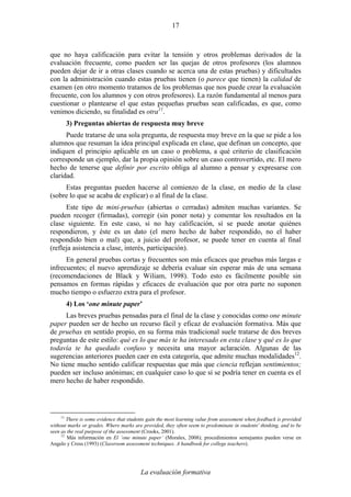 La evaluación formativa
17
que no haya calificación para evitar la tensión y otros problemas derivados de la
evaluación frecuente, como pueden ser las quejas de otros profesores (los alumnos
pueden dejar de ir a otras clases cuando se acerca una de estas pruebas) y dificultades
con la administración cuando estas pruebas tienen (o parece que tienen) la calidad de
examen (en otro momento tratamos de los problemas que nos puede crear la evaluación
frecuente, con los alumnos y con otros profesores). La razón fundamental al menos para
cuestionar o plantearse el que estas pequeñas pruebas sean calificadas, es que, como
venimos diciendo, su finalidad es otra11
.
3) Preguntas abiertas de respuesta muy breve
Puede tratarse de una sola pregunta, de respuesta muy breve en la que se pide a los
alumnos que resuman la idea principal explicada en clase, que definan un concepto, que
indiquen el principio aplicable en un caso o problema, a qué criterio de clasificación
corresponde un ejemplo, dar la propia opinión sobre un caso controvertido, etc. El mero
hecho de tenerse que definir por escrito obliga al alumno a pensar y expresarse con
claridad.
Estas preguntas pueden hacerse al comienzo de la clase, en medio de la clase
(sobre lo que se acaba de explicar) o al final de la clase.
Este tipo de mini-pruebas (abiertas o cerradas) admiten muchas variantes. Se
pueden recoger (firmadas), corregir (sin poner nota) y comentar los resultados en la
clase siguiente. En este caso, si no hay calificación, sí se puede anotar quiénes
respondieron, y éste es un dato (el mero hecho de haber respondido, no el haber
respondido bien o mal) que, a juicio del profesor, se puede tener en cuenta al final
(refleja asistencia a clase, interés, participación).
En general pruebas cortas y frecuentes son más eficaces que pruebas más largas e
infrecuentes; el nuevo aprendizaje se debería evaluar sin esperar más de una semana
(recomendaciones de Black y Wiliam, 1998). Todo esto es fácilmente posible sin
pensamos en formas rápidas y eficaces de evaluación que por otra parte no suponen
mucho tiempo o esfuerzo extra para el profesor.
4) Los ‘one minute paper’
Las breves pruebas pensadas para el final de la clase y conocidas como one minute
paper pueden ser de hecho un recurso fácil y eficaz de evaluación formativa. Más que
de pruebas en sentido propio, en su forma más tradicional suele tratarse de dos breves
preguntas de este estilo: qué es lo que más te ha interesado en esta clase y qué es lo que
todavía te ha quedado confuso y necesita una mayor aclaración. Algunas de las
sugerencias anteriores pueden caer en esta categoría, que admite muchas modalidades12
.
No tiene mucho sentido calificar respuestas que más que ciencia reflejan sentimientos;
pueden ser incluso anónimas; en cualquier caso lo que sí se podría tener en cuenta es el
mero hecho de haber respondido.
11
There is some evidence that students gain the most learning value from assessment when feedback is provided
without marks or grades. Where marks are provided, they often seem to predominate in students' thinking, and to be
seen as the real purpose of the assessment (Crooks, 2001).
12
Más información en El ‘one minute paper’ (Morales, 2008); procedimientos semejantes pueden verse en
Angelo y Cross (1993) (Classroom assessment techniques. A handbook for college teachers).
 