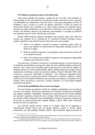 La evaluación formativa
18
5) Trabajos en pequeños grupos en la misma clase
Estas tareas grupales (en parejas, o grupos de tres tal como están sentados en
clase) pueden ser de corta duración; los alumnos pueden comentar un tema, concretar
sus dificultades de comprensión, responder juntos a unas pocas preguntas, resolver un
problema o caso, corregir en común sus propios ejercicios o revisar en común las
correcciones hechas por el profesor, etc. Hay muchas maneras de organizar breves
sesiones de estudio colaborativo (o de discusión y reflexión), como puede ser también
invitar a los alumnos a pensar en la respuesta a una pregunta, o a escoger (y justificar)
una respuesta entre las varias ofrecidas por el profesor.
Boston (2002) propone algunas actividades muy sencillas, aptas para todos los
niveles, que cumplen con la finalidad de la evaluación formativa (corregir errores,
ayudar a aprender) y que además hacen la clase más activa, por ejemplo:
• Invitar a los alumnos a discutir en parejas o pequeños grupos sobre un
tema y que después un representante de cada grupo exponga lo que se ha
dicho en su grupo.
• Presentar posibles respuestas a una pregunta y que los alumnos voten cuál
es la respuesta correcta.
• Pedir a los alumnos que escriban la respuesta a una pregunta y luego pedir
a algunos que la lean en voz alta.
Los ejercicios y el estudio colaborativo, en pequeños grupos, son muy eficaces; ya
va habiendo una abundante investigación sobre este tema, referida también a Educación
Superior. Hay incluso tesis doctorales sobre la eficacia de la corrección de trabajos en
pequeños grupos en la Universidad (Olalla, 2005) y publicaciones que recogen diversas
experiencias en distintas carreras universitarias (Watts y García Carbonell, 2006, sobre
evaluación compartida, disponible en Internet)13
. Una referencia importante (entre
muchas otras) sobre la eficacia del estudio colaborativo es Johnson, Johnson y Stanne
(2000), de la Universidad de Minnesota, que presentan una síntesis y comentario de 164
estudios sobre aprendizaje cooperativo, muchos referidos a la Universidad (también
disponible en Internet).
6) Uso de las posibilidades de las nuevas tecnologías
En estos tiempos no podemos olvidar las múltiples posibilidades que nos ofrecen
las nuevas tecnologías. Hay buenas experiencias de evaluación formativa por ordenador
que admiten múltiples modalidades: preguntas de autoevaluación de elección múltiple
con feedback inmediato, estudio de casos, weblogs, FAQ (frequently asked questions),
etc. (Jenkins, 2004, presenta diversas posibilidades). Existen ya numerosas experiencias
de las que se puede aprender (por ejemplo Dopper y Sjoer, 2004, sobre evaluación
formativa online en ingeniería).
Los alumnos pueden incluso colgar en la página Web de la asignatura o
departamento trabajos breves que los demás alumnos pueden ir viendo, añadir
comentarios, etc. (por ejemplo, Feldman, 2005)14
. Breves pruebas objetivas puestas en
13
No sobra el caer en la cuenta de que nuestro propio trabajo docente y nuestras experiencias con la evaluación
pueden ser también una oportunidad para investigar y publicar.
14
En el programa de la asignatura (Being a New Teacher; University of Massachusetts School of Education), se
especifica que los alumnos deben hacer un breve trabajo semanal (dos páginas comentando una lectura), colgarlo en
 