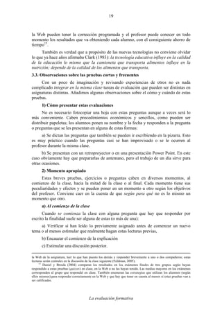 La evaluación formativa
19
la Web pueden tener la corrección programada y el profesor puede conocer en todo
momento los resultados que va obteniendo cada alumno, con el consiguiente ahorro de
tiempo15
.
También es verdad que a propósito de las nuevas tecnologías no conviene olvidar
lo que ya hace años afirmaba Clark (1983): la tecnología educativa influye en la calidad
de la educación lo mismo que la camioneta que transporta alimentos influye en la
nutrición; depende de la calidad de los alimentos que transporta.
3.3. Observaciones sobre las pruebas cortas y frecuentes
Con un poco de imaginación y revisando experiencias de otros no es nada
complicado integrar en la misma clase tareas de evaluación que pueden ser distintas en
asignaturas distintas. Añadimos algunas observaciones sobre el cómo y cuándo de estas
pruebas.
1) Cómo presentar estas evaluaciones
No es necesario fotocopiar una hoja con estas preguntas aunque a veces será lo
más conveniente. Caben procedimientos económicos y sencillos, como pueden ser
distribuir papeletas; los alumnos ponen su nombre y la fecha y responden a la pregunta
o preguntas que se les presentan en alguna de estas formas:
a) Se dictan las preguntas que también se pueden ir escribiendo en la pizarra. Esto
es muy práctico cuando las preguntas casi se han improvisado o se le ocurren al
profesor durante la misma clase.
b) Se presentan con un retroproyector o en una presentación Power Point. En este
caso obviamente hay que prepararlas de antemano, pero el trabajo de un día sirve para
otras ocasiones.
2) Momento apropiado
Estas breves pruebas, ejercicios o preguntas caben en diversos momentos, al
comienzo de la clase, hacia la mitad de la clase o al final. Cada momento tiene sus
peculiaridades y efectos y se pueden poner en un momento u otro según los objetivos
del profesor. Conviene caer en la cuenta de que según para qué no es lo mismo un
momento que otro.
a) Al comienzo de la clase
Cuando se comienza la clase con alguna pregunta que hay que responder por
escrito la finalidad suele ser alguna de estas (o más de una):
a) Verificar si han leído lo previamente asignado antes de comenzar un nuevo
tema o al menos estimular que realmente hagan estas lecturas previas,
b) Encauzar el comienzo de la explicación
c) Estimular una discusión posterior.
la Web de la asignatura, leer lo que han puesto los demás y responder brevemente a uno o dos compañeros; estas
lecturas serán centrales en la discusión de la clase siguiente (Feldman, 2005).
15
Daniel y Broida (2004) comparan los resultados en los exámenes finales de tres grupos según hayan
respondido a estas pruebas (quizzes) en clase, en la Web o no las hayan tenido. Las medias mayores en los exámenes
corresponden al grupo que respondió en clase. También enumeran las estrategias que utilizan los alumnos (según
ellos mismos) para responder correctamente en la Web y que hay que tener en cuenta al menos si estas pruebas van a
ser calificadas.
 