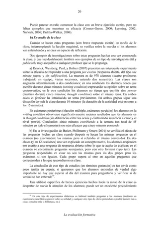 La evaluación formativa
20
Puede parecer extraño comenzar la clase con un breve ejercicio escrito, pero no
faltan ejemplos que muestran su eficacia (Connor-Green, 2000; Leeming, 2002;
Narloch, 2006; Padilla-Walker, 2006).
b) En medio de la clase
Cuando se hacen estas preguntas (con breve respuesta escrita) en medio de la
clase, interrumpiendo la lección magistral, se verifica sobre la marcha si los alumnos
van entendiendo y se crea un espacio de reflexión.
Dos ejemplos de investigaciones sobre estas preguntas hechas una vez comenzada
la clase, y que incidentalmente también son ejemplos de un tipo de investigación útil y
publicable muy asequible a cualquier profesor que se lo proponga.
a) Dravick, Weisberg, Paul, y Bubier (2007) presentan un interesante experimento
sobre la eficacia de responder a una pregunta por escrito (respuesta abierta, del tipo one
minute paper, y sin calificación). La muestra es de 978 alumnos (cuatro profesores
trabajando en equipo, varias secciones, uniendo dos semestres). Las clases son
asignadas aleatoriamente a dos condiciones; en una condición los alumnos tienen que
escribir durante cinco minutos (writing condition) expresando su opinión sobre un tema
controvertido; en la otra condición los alumnos no tienen que escribir sino pensar
(también durante cinco minutos; thought condition) sobre el mismo tema. En ambos
casos el profesor ha introducido un tema previamente. En ambos grupos sigue una
discusión de toda la clase durante 10 minutos (la duración de la actividad está en torno a
los 15 minutos).
En exámenes posteriores (elección múltiple, exámenes parciales) los alumnos en la
writing condition obtuvieron significativamente mejores resultados que los alumnos en
la thought condition (sin diferencias entre los sexos y controlando asistencia a clase y el
nivel previo). Conclusión: cinco minutos escribiendo a la semana (un total de 45
minutos en todo el semestre) son más eficaces que cinco minutos pensando
b) En la investigación de Butler, Phillmann y Smart (2001) se verifica el efecto de
las preguntas hechas en clase cuando después se hacen las mismas preguntas en el
examen (no exactamente las mismas pero sí referidas al mismo contenido). En dos
clases (y en 12 ocasiones) una vez explicado un concepto nuevo, los alumnos responden
por escrito a una pregunta de respuesta abierta sobre lo que se acaba de explicar; en el
examen se encontrarán preguntas semejantes, pero con otro formato (tipo test). Las
preguntas respondidas en clase no son las mismas para los dos grupos pero los
exámenes sí son iguales. Cada grupo supera al otro en aquellas preguntas que
corresponden a las que respondieron en clase.
La conclusión de este tipo de estudios (en términos generales) es tan obvia como
poco tenida en cuenta; si queremos que los alumnos entiendan de verdad algo
importante no hay que esperar al día del examen para preguntarlo y verificar si de
verdad se han enterado16
.
Una utilidad específica de breves ejercicios hechos hacia la mitad de la clase es
despertar de nuevo la atención de los alumnos; puede ser un excelente procedimiento
16
En este tipo de experimentos didácticos es habitual también preguntar a los alumnos (mediante un
cuestionario sencillo) su parecer sobe su utilidad y cualquier otro tipo de efecto pretendido o posible (asistir más a
clase, consultar más la biblioteca, etc.)
 