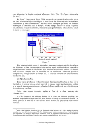 La evaluación formativa
21
para dinamizar la lección magistral (Denman, 2005, How To Create Memorable
Lectures).
La figura 7 (adaptada de Biggs, 2006) muestra lo que es experiencia común: que a
los 10 o 20 minutos baja drásticamente la atención de los alumnos (como la nuestra en
conferencias y actos académicos)17
. Es muy difícil conseguir que todos los alumnos
mantengan la atención todo el tiempo. Mucho tiempo valioso de clase se pierde
sencillamente porque los alumnos, incluso los que aparentemente están atentos, tienen
la mente en otro lugar.
0 10 20 30 40 50 60
Minutos de lección magistral
Aprendizaje
efectivo
Descanso o
cambio de actividad
Efecto en el aprendizaje de la pausa o del cambio de
actividad (Bligh, 1971, 2002)
Figura 7
Una breve actividad, como es responder a alguna pregunta por escrito, devuelve a
los alumnos a la clase y se prologa su capacidad de seguir atendiendo Estas estadísticas
no pretenden ser exactas ni universales pero muestran lo que suele suceder. Si además
esta actividad cumple con la finalidad de la evaluación formativa (verificar
comprensión, corregir errores a tiempo, etc.) la clase se convierte en funcionalmente
mucho más útil.
c) Al final de la clase
Estas breves pruebas de evaluación suelen dejarse para el final de la clase (es lo
habitual en el caso de los one minute papers); es cuando parece que tienen más sentido
si se trata de alguna manera de una evaluación de lo aprendido o de una reflexión sobre
lo explicado en esa clase.
Sobre estas breves preguntas hechas al final de la clase hacemos dos
observaciones.
1. Con frecuencia los minutos finales de la clase son minutos perdidos; los
alumnos empiezan a recoger sus cosas, sólo piensan en irse y les cuesta más atender. Un
breve ejercicio al final de la clase es una buena manera de aprovechar esos últimos
minutos.
17
Biggs (2006) toma esta información (y la de la siguiente figura) de Bligh (1972, 2002), autor de reconocida
autoridad en el tema de la lección magistral (la obra citada cuenta con ediciones muy posteriores a la fecha indicada
que corresponde a la citada por Biggs). Estas estadísticas lo son de manera muy aproximada (es una adaptación
personal sin tener a la vista los datos originales) pero muestran con claridad lo que suele suceder.
 