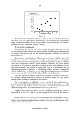 La evaluación formativa
23
Porcentaje de
con la máxima calificación
0 2 4 6 8 10
Número de semanas
90
80
70
60
50
40
30
Figura 9
Una observación interesante que hace el autor es que estos ejercicios puestos al
final de la clase son especialmente indicados para clases vespertinas y relativamente
largas (como sucede en este caso) en las que alumnos están más cansados y se limitan a
escuchar al profesor y a estudiar antes del examen.
3) Corrección y calificación
Es importante que el miedo a la corrección (por el tiempo que nos puede llevar)
no nos detraiga de estas prácticas que pueden ser muy rentables para el aprendizaje de
los alumnos, por eso conviene ver procedimientos rápidos y sencillos; tan sencillos
como no corregir.
La corrección y calificación no debe ser mayor problema. Según los casos y la
importancia de estas breves evaluaciones, se pueden recoger las respuestas, anotar quién
las hizo, devolverlas en la clase siguiente sin corrección y comentar en la clase siguiente
cuáles son las respuestas correctas, admitir preguntas aclaratorias, etc.; puede tratarse
básicamente de un ejercicio de auotevaluación. Otros prefieren dar la respuesta correcta
nada más responder y los alumnos se autocorrigen. Aun así es conveniente que los
alumnos entreguen sus evaluaciones ya corregidas al profesor para tener constancia de
quiénes las hicieron, y se devuelven en otra clase. En estos casos no tiene sentido que
cuenten para nota, salvo el mero hecho de haber hecho estas evaluaciones.
Cabe por supuesto recoger las respuestas y corregirlas de manera convencional.
En cualquier caso hay maneras de minimizar el trabajo y tiempo extra que pueden
suponer para el profesor sin perder su eficacia didáctica.
Por lo que respecta a la calificación o peso en la nota de estas pruebas cortas y
frecuentes, concebidas fundamentalmente como una ayuda en el aprendizaje, se ve todo
tipo de prácticas; cada profesor hace lo que cree más conveniente o le va dictando la
experiencia (experiencia que con frecuencia es evaluada y publicada)18
.
Cuando van a tener un cierto valor en la nota (pueden incluso constituir el examen
distribuido a lo largo del curso y con gran aceptación por parte de los alumnos,
18
En estas evaluaciones de la evaluación (o de cualquier innovación didáctica) suele tenerse en cuenta la
opinión de los alumnos (como utilidad percibida y otras cuestiones relacionadas con el procedimiento específico
utilizado), además de los análisis cuantitativos adecuados (como relación con notas y con otras variables del alumno,
comparación con un grupo de control, etc.).
 
