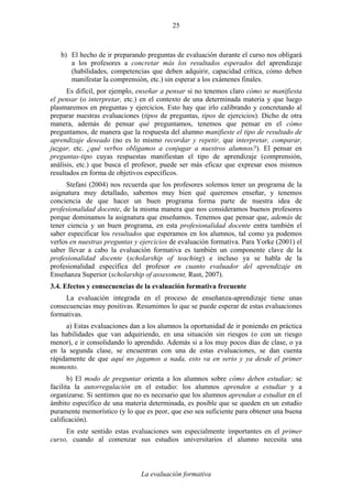 La evaluación formativa
25
b) El hecho de ir preparando preguntas de evaluación durante el curso nos obligará
a los profesores a concretar más los resultados esperados del aprendizaje
(habilidades, competencias que deben adquirir, capacidad crítica, cómo deben
manifestar la comprensión, etc.) sin esperar a los exámenes finales.
Es difícil, por ejemplo, enseñar a pensar si no tenemos claro cómo se manifiesta
el pensar (o interpretar, etc.) en el contexto de una determinada materia y que luego
plasmaremos en preguntas y ejercicios. Esto hay que irlo calibrando y concretando al
preparar nuestras evaluaciones (tipos de preguntas, tipos de ejercicios). Dicho de otra
manera, además de pensar qué preguntamos, tenemos que pensar en el cómo
preguntamos, de manera que la respuesta del alumno manifieste el tipo de resultado de
aprendizaje deseado (no es lo mismo recordar y repetir, que interpretar, comparar,
juzgar, etc. ¿qué verbos obligamos a conjugar a nuestros alumnos?). El pensar en
preguntas-tipo cuyas respuestas manifiestan el tipo de aprendizaje (comprensión,
análisis, etc.) que busca el profesor, puede ser más eficaz que expresar esos mismos
resultados en forma de objetivos específicos.
Stefani (2004) nos recuerda que los profesores solemos tener un programa de la
asignatura muy detallado, sabemos muy bien qué queremos enseñar, y tenemos
conciencia de que hacer un buen programa forma parte de nuestra idea de
profesionalidad docente, de la misma manera que nos consideramos buenos profesores
porque dominamos la asignatura que enseñamos. Tenemos que pensar que, además de
tener ciencia y un buen programa, en esta profesionalidad docente entra también el
saber especificar los resultados que esperamos en los alumnos, tal como ya podemos
verlos en nuestras preguntas y ejercicios de evaluación formativa. Para Yorke (2001) el
saber llevar a cabo la evaluación formativa es también un componente clave de la
profesionalidad docente (scholarship of teaching) e incluso ya se habla de la
profesionalidad específica del profesor en cuanto evaluador del aprendizaje en
Enseñanza Superior (scholarship of assessment, Rust, 2007).
3.4. Efectos y consecuencias de la evaluación formativa frecuente
La evaluación integrada en el proceso de enseñanza-aprendizaje tiene unas
consecuencias muy positivas. Resumimos lo que se puede esperar de estas evaluaciones
formativas.
a) Estas evaluaciones dan a los alumnos la oportunidad de ir poniendo en práctica
las habilidades que van adquiriendo, en una situación sin riesgos (o con un riesgo
menor), e ir consolidando lo aprendido. Además si a los muy pocos días de clase, o ya
en la segunda clase, se encuentran con una de estas evaluaciones, se dan cuenta
rápidamente de que aquí no jugamos a nada, esto va en serio y ya desde el primer
momento.
b) El modo de preguntar orienta a los alumnos sobre cómo deben estudiar; se
facilita la autorregulación en el estudio: los alumnos aprenden a estudiar y a
organizarse. Si sentimos que no es necesario que los alumnos aprendan a estudiar en el
ámbito específico de una materia determinada, es posible que se queden en un estudio
puramente memorístico (y lo que es peor, que eso sea suficiente para obtener una buena
calificación).
En este sentido estas evaluaciones son especialmente importantes en el primer
curso, cuando al comenzar sus estudios universitarios el alumno necesita una
 