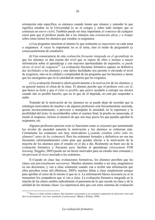 La evaluación formativa
26
orientación más específica; es entonces cuando tienen que situarse y entender lo que
significa estudiar en la Universidad (o en el colegio y sobre todo siempre que se
comienza un nuevo ciclo). También puede ser muy importante al comienzo de cualquier
curso para que el profesor pueda dar a los alumnos una orientación eficaz y a tiempo
sobre cómo tienen los alumnos que estudiar su asignatura.
c) Las preguntas muestran al alumno lo que realmente es importante en cada tema
o asignatura. A veces lo importante no es el tema, sino el modo de preguntarlo (y
consecuentemente de estudiarlo).
d) Una consecuencia de esta evaluación frecuente integrada en el aprendizaje es
que los alumnos se dan cuenta del nivel que se espera de ellos e incluso a mayor
información sobre el aprendizaje y con mayores oportunidades de mejorarlo, se puede
elevar el nivel de exigencia19
. La evaluación frecuente formativa supone en definitiva
dar facilidades a los alumnos y este darles facilidades nos permite ir elevando el nivel
de exigencia, más en la calidad y complejidad de las preguntas que les hacemos y tareas
que les encargamos que en la cantidad de materia que les exigimos.
e) La evaluación formativa afecta positivamente a la motivación de los alumnos, y
en general mejora el clima de la clase. El alumno percibe que el profesor está con él,
que busca su éxito y que el éxito es posible, que quiere ayudarle a corregir sus errores
cuando aún es posible hacerlo, que en lo que de él dependa, no está por suspender a
nadie.
Tratando de la motivación de los alumnos no se puede dejar de recordar que la
estrategia motivadora de muchos o de algunos profesores está frecuentemente asociada,
quizás inconscientemente, a provocar o manipular la ansiedad, no la esperanza y la
posibilidad del éxito: la incertidumbre sobre el examen final, la prueba no anunciada, el
miedo al suspenso, incluso el anuncio de que son muy pocos los que pueden aprobar la
asignatura, etc.
Algunos profesores parecen creer (o funcionan como si creyeran) que aumentando
los niveles de ansiedad aumenta la motivación y los alumnos se esfuerzan más.
Ciertamente los exámenes son muy motivadores (¿cuándo estudian sobre todo los
alumnos? antes de los exámenes). Pero los exámenes formales y definitivos no son tan
frecuentes (afortunadamente) como para que puedan afectar a la motivación de la
mayoría de los alumnos para el estudio en el día a día. Realmente un buen uso de la
evaluación formativa y frecuente para facilitar el aprendizaje (Assessment FOR
learning, Stiggins, 2005) puede ser un factor motivador para un estudio más constante y
sin provocar el stress asociado a los exámenes.
f) Cuando en clase hay evaluaciones formativas, los alumnos perciben que las
clases son funcionalmente necesarias. Muchos alumnos tienden a ser muy pragmáticos
en sus decisiones, y van a clase solamente cuando van a recibir una información que
ellos perciben como útil (Dolnicar, 2005); muchos faltan a clase simplemente porque
para aprobar el curso da lo mismo ir que no ir. La información básica necesaria ya se la
transmiten los compañeros que sí van a clase. La evaluación formativa integrada en la
marcha de las clases cambia radicalmente el panorama de lo que sucede en clase y de la
utilidad de las mismas clases. La experiencia dice que con estos sistemas de evaluación
19
There is a body of firm evidence that formative assessment is an essential component of classroom work and
that its development ‘can raise standards of achievement’ (Black y Wiliam, 1998).
 
