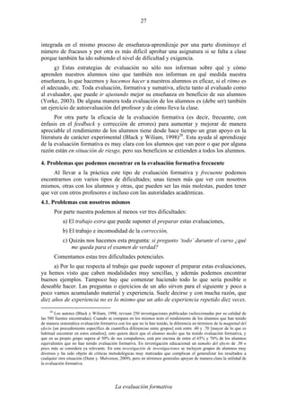 La evaluación formativa
27
integrada en el mismo proceso de enseñanza-aprendizaje por una parte disminuye el
número de fracasos y por otra es más difícil aprobar una asignatura si se falta a clase
porque también ha ido subiendo el nivel de dificultad y exigencia.
g) Estas estrategias de evaluación no sólo nos informan sobre qué y cómo
aprenden nuestros alumnos sino que también nos informan en qué medida nuestra
enseñanza, lo que hacemos y hacemos hacer a nuestros alumnos es eficaz, si el ritmo es
el adecuado, etc. Toda evaluación, formativa y sumativa, afecta tanto al evaluado como
al evaluador, que puede ir ajustando mejor su enseñanza en beneficio de sus alumnos
(Yorke, 2003). De alguna manera toda evaluación de los alumnos es (debe ser) también
un ejercicio de autoevaluación del profesor y de cómo lleva la clase.
Por otra parte la eficacia de la evaluación formativa (es decir, frecuente, con
énfasis en el feedback y corrección de errores) para aumentar y mejorar de manera
apreciable el rendimiento de los alumnos tiene desde hace tiempo un gran apoyo en la
literatura de carácter experimental (Black y Wiliam, 1998)20
. Esta ayuda al aprendizaje
de la evaluación formativa es muy clara con los alumnos que van peor o que por alguna
razón están en situación de riesgo, pero sus beneficios se extienden a todos los alumnos.
4. Problemas que podemos encontrar en la evaluación formativa frecuente
Al llevar a la práctica este tipo de evaluación formativa y frecuente podemos
encontrarnos con varios tipos de dificultades; unas tienen más que ver con nosotros
mismos, otras con los alumnos y otras, que pueden ser las más molestas, pueden tener
que ver con otros profesores e incluso con las autoridades académicas.
4.1. Problemas con nosotros mismos
Por parte nuestra podemos al menos ver tres dificultades:
a) El trabajo extra que puede suponer el preparar estas evaluaciones,
b) El trabajo e incomodidad de la corrección,
c) Quizás nos hacemos esta pregunta: si pregunto ‘todo’ durante el curso ¿qué
me queda para el examen de verdad?
Comentamos estas tres dificultades potenciales.
a) Por lo que respecta al trabajo que puede suponer el preparar estas evaluaciones,
ya hemos visto que caben modalidades muy sencillas, y además podemos encontrar
buenos ejemplos. Tampoco hay que comenzar haciendo todo lo que sería posible o
deseable hacer. Las preguntas o ejercicios de un año sirven para el siguiente y poco a
poco vamos acumulando material y experiencia. Suele decirse y con mucha razón, que
diez años de experiencia no es lo mismo que un año de experiencia repetido diez veces.
20
Los autores (Black y Wiliam, 1998, revisan 250 investigaciones publicadas (seleccionadas por su calidad de
las 580 fuentes encontradas). Cuando se compara en los mismos tests el rendimiento de los alumnos que han tenido
de manera sistemática evaluación formativa con los que no la han tenido, la diferencia en términos de la magnitud del
efecto [un procedimiento específico de cuantifica diferencias entre grupos] está entre .40 y .70 [mayor de lo que es
habitual encontrar en estos estudios]; esto quiere decir que el alumno medio que ha tenido evaluación formativa, y
que en su propio grupo supera al 50% de sus compañeros, está por encima de entre el 65% y 76% de los alumnos
equivalentes que no han tenido evaluación formativa. En investigación educacional un tamaño del efecto de .30 o
poco más se considera ya relevante. En esta investigación de investigaciones se incluyen grupos de alumnos muy
diversos y ha sido objeto de críticas metodológicas muy matizadas que complican el generalizar los resultados a
cualquier otra situación (Dunn y. Mulvenon, 2009), pero en términos generales apoyan de manera clara la utilidad de
la evaluación formativa.
 