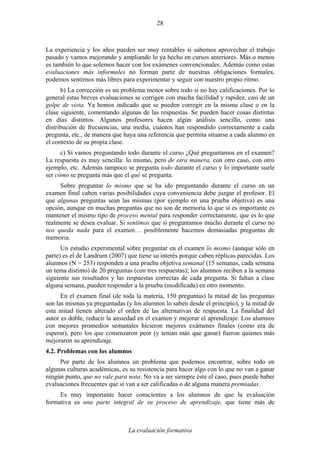 La evaluación formativa
28
La experiencia y los años pueden ser muy rentables si sabemos aprovechar el trabajo
pasado y vamos mejorando y ampliando lo ya hecho en cursos anteriores. Más o menos
es también lo que solemos hacer con los exámenes convencionales. Además como estas
evaluaciones más informales no forman parte de nuestras obligaciones formales,
podemos sentirnos más libres para experimentar y seguir con nuestro propio ritmo.
b) La corrección es un problema menor sobre todo si no hay calificaciones. Por lo
general estas breves evaluaciones se corrigen con mucha facilidad y rapidez, casi de un
golpe de vista. Ya hemos indicado que se pueden corregir en la misma clase o en la
clase siguiente, comentando algunas de las respuestas. Se pueden hacer cosas distintas
en días distintos. Algunos profesores hacen algún análisis sencillo, como una
distribución de frecuencias, una media, cuántos han respondido correctamente a cada
pregunta, etc., de manera que haya una referencia que permita situarse a cada alumno en
el contexto de su propia clase.
c) Si vamos preguntando todo durante el curso ¿Qué preguntamos en el examen?
La respuesta es muy sencilla: lo mismo, pero de otra manera, con otro caso, con otro
ejemplo, etc. Además tampoco se pregunta todo durante el curso y lo importante suele
ser cómo se pregunta más que el qué se pregunta.
Sobre preguntar lo mismo que se ha ido preguntando durante el curso en un
examen final caben varias posibilidades cuya conveniencia debe juzgar el profesor. El
que algunas preguntas sean las mismas (por ejemplo en una prueba objetiva) es una
opción, aunque en muchas preguntas que no son de memoria lo que sí es importante es
mantener el mismo tipo de proceso mental para responder correctamente, que es lo que
realmente se desea evaluar. Si sentimos que si preguntamos mucho durante el curso no
nos queda nada para el examen… posiblemente hacemos demasiadas preguntas de
memoria.
Un estudio experimental sobre preguntar en el examen lo mismo (aunque sólo en
parte) es el de Landrum (2007) que tiene su interés porque caben réplicas parecidas. Los
alumnos (N = 253) responden a una prueba objetiva semanal (15 semanas, cada semana
un tema distinto) de 20 preguntas (con tres respuestas); los alumnos reciben a la semana
siguiente sus resultados y las respuestas correctas de cada pregunta. Si faltan a clase
alguna semana, pueden responder a la prueba (modificada) en otro momento.
En el examen final (de toda la materia, 150 preguntas) la mitad de las preguntas
son las mismas ya preguntadas (y los alumnos lo saben desde el principio), y la mitad de
esta mitad tienen alterado el orden de las alternativas de respuesta. La finalidad del
autor es doble, reducir la ansiedad en el examen y mejorar el aprendizaje. Los alumnos
con mejores promedios semanales hicieron mejores exámenes finales (como era de
esperar), pero los que comenzaron peor (y tenían más que ganar) fueron quienes más
mejoraron su aprendizaje.
4.2. Problemas con los alumnos
Por parte de los alumnos un problema que podemos encontrar, sobre todo en
algunas culturas académicas, es su resistencia para hacer algo con lo que no van a ganar
ningún punto, que no vale para nota. No va a ser siempre éste el caso, pues puede haber
evaluaciones frecuentes que sí van a ser calificadas o de alguna manera premiadas.
Es muy importante hacer conscientes a los alumnos de que la evaluación
formativa es una parte integral de su proceso de aprendizaje, que tiene más de
 