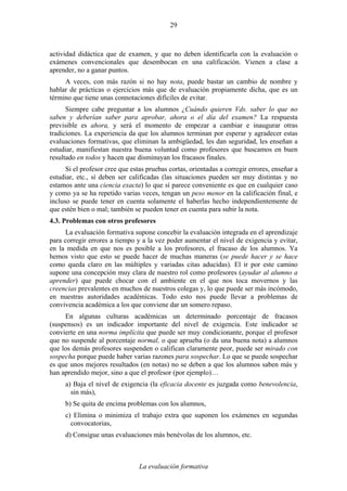 La evaluación formativa
29
actividad didáctica que de examen, y que no deben identificarla con la evaluación o
exámenes convencionales que desembocan en una calificación. Vienen a clase a
aprender, no a ganar puntos.
A veces, con más razón si no hay nota, puede bastar un cambio de nombre y
hablar de prácticas o ejercicios más que de evaluación propiamente dicha, que es un
término que tiene unas connotaciones difíciles de evitar.
Siempre cabe preguntar a los alumnos ¿Cuándo quieren Vds. saber lo que no
saben y deberían saber para aprobar, ahora o el día del examen? La respuesta
previsible es ahora, y será el momento de empezar a cambiar e inaugurar otras
tradiciones. La experiencia da que los alumnos terminan por esperar y agradecer estas
evaluaciones formativas, que eliminan la ambigüedad, les dan seguridad, les enseñan a
estudiar, manifiestan nuestra buena voluntad como profesores que buscamos en buen
resultado en todos y hacen que disminuyan los fracasos finales.
Si el profesor cree que estas pruebas cortas, orientadas a corregir errores, enseñar a
estudiar, etc., sí deben ser calificadas (las situaciones pueden ser muy distintas y no
estamos ante una ciencia exacta) lo que sí parece conveniente es que en cualquier caso
y como ya se ha repetido varias veces, tengan un peso menor en la calificación final, e
incluso se puede tener en cuenta solamente el haberlas hecho independientemente de
que estén bien o mal; también se pueden tener en cuenta para subir la nota.
4.3. Problemas con otros profesores
La evaluación formativa supone concebir la evaluación integrada en el aprendizaje
para corregir errores a tiempo y a la vez poder aumentar el nivel de exigencia y evitar,
en la medida en que nos es posible a los profesores, el fracaso de los alumnos. Ya
hemos visto que esto se puede hacer de muchas maneras (se puede hacer y se hace
como queda claro en las múltiples y variadas citas aducidas). El ir por este camino
supone una concepción muy clara de nuestro rol como profesores (ayudar al alumno a
aprender) que puede chocar con el ambiente en el que nos toca movernos y las
creencias prevalentes en muchos de nuestros colegas y, lo que puede ser más incómodo,
en nuestras autoridades académicas. Todo esto nos puede llevar a problemas de
convivencia académica a los que conviene dar un somero repaso.
En algunas culturas académicas un determinado porcentaje de fracasos
(suspensos) es un indicador importante del nivel de exigencia. Este indicador se
convierte en una norma implícita que puede ser muy condicionante, porque el profesor
que no suspende al porcentaje normal, o que aprueba (o da una buena nota) a alumnos
que los demás profesores suspenden o califican claramente peor, puede ser mirado con
sospecha porque puede haber varias razones para sospechar. Lo que se puede sospechar
es que unos mejores resultados (en notas) no se deben a que los alumnos saben más y
han aprendido mejor, sino a que el profesor (por ejemplo)…
a) Baja el nivel de exigencia (la eficacia docente es juzgada como benevolencia,
sin más),
b) Se quita de encima problemas con los alumnos,
c) Elimina o minimiza el trabajo extra que suponen los exámenes en segundas
convocatorias,
d) Consigue unas evaluaciones más benévolas de los alumnos, etc.
 