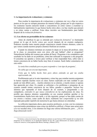 La evaluación formativa
3
1. La importancia de evaluaciones y exámenes
Para resaltar la importancia de evaluaciones y exámenes me voy a fijar en varios
puntos en los que no siempre pensamos de manera refleja, porque por lo que respecta a
los exámenes nuestra atención tiende a concentrarse en cómo vamos a examinar (y
habitualmente repetiremos lo que hemos hecho otros años y no hay mucho que pensar)
y en cómo vamos a calificar. Estas ideas iniciales son fundamentales para hablar
después de la evaluación formativa.
1.1. Los efectos no pretendidos de los exámenes
Antes de clarificar lo que se entiende por evaluación formativa1
es iluminador
pensar en lo que de hecho vemos que sucede después de un examen cualquiera.
Podemos recordar tanto nuestra propia experiencia cuando éramos alumnos, como lo
que vemos cuando nuestros propios alumnos finalizan un examen.
Cuando los alumnos terminan un examen lo dejan en la mesa del profesor, salen
de la clase, se encuentran unos con otros ¿De qué hablan? ¿Qué se preguntan?
Naturalmente hablan del examen que acaban de hacer. Preguntan a sus compañeros qué
resultado les ha dado en un problema, cómo han enfocado la respuesta a una pregunta.
O consultan sus apuntes y textos para verificar si han respondido bien, sobre todo si
tienen conciencia de no haber hecho muy bien el examen. Suele haber comentarios de
este estilo:
Lo tenía bien estudiado pero no para responder a ‘este tipo de pregunta’,
No sabía que eso era tan importante,
Creía que lo había hecho bien pero ahora entiendo en qué me estaba
equivocando, etc.
Posiblemente qué es lo más importante y cómo hay que estudiar nuestra asignatura
lo hemos repetido muchas veces en clase; hemos explicado con más cuidado lo que
puede ser más difícil, pero… muchos alumnos no se enteran, y mucho menos si apenas
han aparecido por clase. Es cuando se enfrentan a los problemas o preguntas de un
examen cuando toman conciencia de sus fallos, grandes o pequeños. Incluso hay
alumnos que repasando el texto después de un examen, o preguntando a sus
compañeros, entienden lo que nunca entendieron en las explicaciones de clase. Es
posible que algunos alumnos suspendidos en ese examen podrían aprobar si les
examináramos media hora más tarde, o al día siguiente, porque se han dado cuenta de
sus errores e incluso, como acabo de decir, realmente han comprendido (y no sólo
repasado para poder repetirlo de memoria) lo que hasta entonces no entendían.
La reflexión importante ahora, para nosotros profesores, es ésta: con los exámenes
convencionales pretendemos unas cosas (en definitiva calificar y firmar unas actas) pero
a la vez suceden otras. A los alumnos les llega una valiosa información, pero… ¿No les
llega demasiado tarde?
1
El término evaluación formativa fue utilizado por primera vez por Scriven (1967) tratando de la evaluación de
programas (no de alumnos); en el significado habitual de hoy día y para diferenciarlo de manera explícita de la
evaluación sumativa, lo han popularizado Bloom, Hastings y Manaus (1971)
 