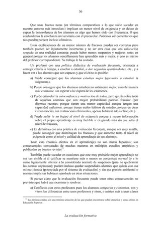 La evaluación formativa
30
Que unas buenas notas (en términos comparativos a lo que suele suceder en
nuestro entorno más inmediato) implican un menor nivel de exigencia y un deseo de
captar la benevolencia de los alumnos es algo que hemos oído con frecuencia. O que
confundimos la enseñanza universitaria con el preescolar. Podemos oír comentarios que
nos pueden parecer incluso ofensivos.
Estas explicaciones de un menor número de fracasos pueden ser correctas pero
también pueden ser injustamente incorrectas y no ser otra cosa que una valoración
sesgada de una realidad concreta: puede haber menos suspensos y mejores notas en
general porque los alumnos sencillamente han aprendido más y mejor, y esto es mérito
del profesor correspondiente. Su trabajo le ha costado.
Un profesor con una política didáctica de evaluación frecuente, orientada a
corregir errores a tiempo, a enseñar a estudiar, a dar segundas oportunidades, etc., y a
hacer ver a los alumnos que son capaces y que el éxito es posible:
a) Puede conseguir que los alumnos estudien mejor (aprenden a estudiar la
asignatura),
b) Puede conseguir que los alumnos estudien no solamente mejor, sino de manera
más constante, sin esperar a la víspera de los exámenes,
c) Puede estimular la autoconfianza y motivación de todos, pero quizás sobre todo
de aquellos alumnos que con mayor probabilidad podrían fracasar (por
diversas razones; porque tienen una menor capacidad aunque tengan una
capacidad suficiente, porque tienen malos hábitos de estudio, porque en otras
circunstancias, sin evaluaciones frecuentes, apenas hubieran ido a clase, etc.).
d) Puede subir (y no bajar) el nivel de exigencia porque a mayor información
sobre el propio aprendizaje es muy factible ir exigiendo más sin que suba el
nivel de fracasos,
e) En definitiva con una práctica de evaluación frecuente, aunque sea muy senilla,
puede conseguir que disminuyan los fracasos y que aumente tanto el nivel de
exigencia como el nivel y calidad de aprendizaje de sus alumnos.
Todo esto (buenos efectos en el aprendizaje) no son meras hipótesis; son
consecuencias constatadas de muchas maneras en múltiples estudios empíricos y
publicados en buenas revistas21
.
También puede suceder en ocasiones que este muy probable mejor aprendizaje no
sea tan visible si al calificar se mantiene más o menos un porcentaje normal (o a lo
sumo ligeramente inferior a lo considerado normal) de suspensos (para no quebrantar
las normas implícitas); pueden incluso quedar suspendidos alumnos que quizás con esa
misma ciencia (potenciada por el sistema de evaluación) y sin esa presión ambiental o
normas implícitas hubieran aprobado en otras situaciones.
Si parece claro que la evaluación frecuente puede tener otras consecuencias no
previstas que habrá que examinar y resolver:
a) Conflictos con otros profesores pues los alumnos comparan y comentan, ven y
viven las diferencias entre unos profesores y otros, o asisten más a unas clases
21
Las revistas citadas son una mínima selección de las que pueden encontrarse sobre didáctica y temas afines en
Educación Superior.
 