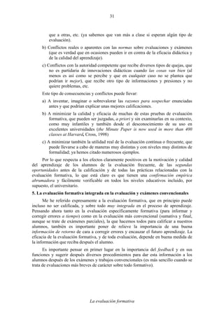 La evaluación formativa
31
que a otras, etc. (ya sabemos que van más a clase si esperan algún tipo de
evaluación).
b) Conflictos reales o aparentes con las normas sobre evaluaciones y exámenes
(que es verdad que en ocasiones pueden ir en contra de la eficacia didáctica y
de la calidad del aprendizaje).
c) Conflictos con la autoridad competente que recibe diversos tipos de quejas, que
no es partidaria de innovaciones didácticas cuando las cosas van bien (al
menos es así como se percibe y que en cualquier caso no se plantea que
podrían ir mejor), que recibe otro tipo de informaciones y presiones y no
quiere problemas, etc.
Este tipo de consecuencias y conflictos puede llevar:
a) A inventar, imaginar o sobrevalorar las razones para sospechar enunciadas
antes y que podrían explicar unas mejores calificaciones.
b) A minimizar la calidad y eficacia de muchas de estas pruebas de evaluación
formativa, que pueden ser juzgadas, a priori y sin examinarlas en su contexto,
como muy infantiles y también desde el desconocimiento de su uso en
excelentes universidades (the Minute Paper is now used in more than 400
classes at Harvard, Cross, 1998)
c) A minimizar también la utilidad real de la evaluación continua o frecuente, que
puede llevarse a cabo de maneras muy distintas y con niveles muy distintos de
formalidad; ya hemos citado numerosos ejemplos.
Por lo que respecta a los efectos claramente positivos en la motivación y calidad
del aprendizaje de los alumnos de la evaluación frecuente, de las segundas
oportunidades antes de la calificación y de todas las prácticas relacionadas con la
evaluación formativa, lo que está claro es que tienen una confirmación empírica
abrumadora y fácilmente verificable en todos los niveles educativos incluido, por
supuesto, el universitario.
5. La evaluación formativa integrada en la evaluación y exámenes convencionales
Me he referido expresamente a la evaluación formativa, que en principio puede
incluso no ser calificada, y sobre todo muy integrada en el proceso de aprendizaje.
Pensando ahora tanto en la evaluación específicamente formativa (para informar y
corregir errores a tiempo) como en la evaluación más convencional (sumativa y final,
aunque se trate de exámenes parciales), la que hacemos todos para calificar a nuestros
alumnos, también es importante poner de relieve la importancia de una buena
información de retorno de cara a corregir errores y encauzar el futuro aprendizaje. La
eficacia de la evaluación formativa, y de toda evaluación, depende en buena medida de
la información que reciba después el alumno.
Es importante pensar en primer lugar en la importancia del feedback y en sus
funciones y sugerir después diversos procedimientos para dar esta información a los
alumnos después de los exámenes y trabajos convencionales (es más sencillo cuando se
trata de evaluaciones más breves de carácter sobre todo formativo).
 