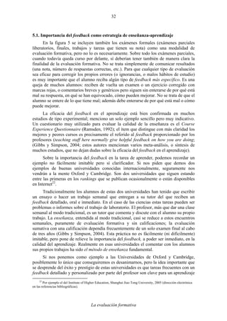 La evaluación formativa
32
5.1. Importancia del feedback como estrategia de enseñanza-aprendizaje
En la figura 5 se incluyen también los exámenes formales (exámenes parciales
liberatorios, finales, trabajos y tareas que tienen su nota) como una modalidad de
evaluación formativa, pero no lo es necesariamente. Sobre todo los exámenes parciales,
cuando todavía queda curso por delante, sí deberían tener también de manera clara la
finalidad de la evaluación formativa. No se trata simplemente de comunicar resultados
(una nota, número de respuestas correctas, etc.). Para que cualquier tipo de evaluación
sea eficaz para corregir los propios errores (o ignorancias, o malos hábitos de estudio)
es muy importante que el alumno reciba algún tipo de feedback más específico. Es una
queja de muchos alumnos: reciben de vuelta un examen o un ejercicio corregido con
marcas rojas, o comentarios breves y genéricos pero siguen sin enterarse de por qué está
mal su respuesta, en qué se han equivocado, cómo pueden mejorar. No se trata de que el
alumno se entere de lo que tiene mal; además debe enterarse de por qué está mal o cómo
puede mejorar.
La eficacia del feedback en el aprendizaje está bien confirmada en muchos
estudios de tipo experimental; menciono un solo ejemplo sencillo pero muy indicativo.
Un cuestionario muy utilizado para evaluar la calidad de la enseñanza es el Course
Experience Questionnaire (Ramsden, 1992); el ítem que distingue con más claridad los
mejores y peores cursos es precisamente el referido al feedback proporcionado por los
profesores (teaching staff here normally give helpful feedback on how you are doing;
(Gibbs y Simpson, 2004; estos autores mencionan varios meta-análisis, o síntesis de
muchos estudios, que no dejan dudas sobre la eficacia del feedback en el aprendizaje).
Sobre la importancia del feedback en la tarea de aprender, podemos recordar un
ejemplo no fácilmente imitable pero sí clarificador. Si nos piden que demos dos
ejemplos de buenas universidades conocidas internacionalmente, seguramente nos
vendrán a la mente Oxford y Cambridge. Son dos universidades que siguen estando
entre las primeras en los rankings que se publican ocasionalmente o están disponibles
en Internet22
.
Tradicionalmente los alumnos de estas dos universidades han tenido que escribir
un ensayo o hacer un trabajo semanal que entregan a su tutor del que reciben un
feedback detallado, oral e inmediato. En el caso de las ciencias estas tareas pueden ser
problemas o informes sobre el trabajo de laboratorio. El profesor, más que dar una clase
semanal al modo tradicional, es un tutor que comenta y discute con el alumno su propio
trabajo. La enseñanza, entendida al modo tradicional, casi se reduce a estos encuentros
semanales, puramente de evaluación formativa y sin calificaciones; la evaluación
sumativa con una calificación dependía frecuentemente de un solo examen final al cabo
de tres años (Gibbs y Simpson, 2004). Esta práctica no es fácilmente (ni difícilmente)
imitable, pero pone de relieve la importancia del feedback, a poder ser inmediato, en la
calidad del aprendizaje. Realmente en esas universidades el comentar con los alumnos
sus propios trabajos ha sido el método de enseñanza fundamental.
Si nos ponemos como ejemplo a las Universidades de Oxford y Cambridge,
posiblemente lo único que conseguiremos es desanimarnos, pero la idea importante que
se desprende del éxito y prestigio de estas universidades es que tareas frecuentes con un
feedback detallado y personalizado por parte del profesor son clave para un aprendizaje
22
Por ejemplo el del Institute of Higher Education, Shanghai Jiao Tong University, 2005 (dirección electrónica
en las referencias bibliográficas).
 