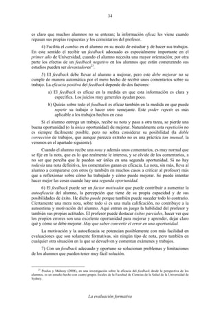 La evaluación formativa
34
es claro que muchos alumnos no se enteran; la información eficaz les viene cuando
repasan sus propias respuestas y los comentarios del profesor.
4) Facilita el cambio en el alumno en su modo de estudiar y de hacer sus trabajos.
En este sentido el recibir un feedback adecuado es especialmente importante en el
primer año de Universidad, cuando el alumno necesita una mayor orientación; por otra
parte los efectos de un feedback negativo en los alumnos que están comenzando sus
estudios pueden ser devastadores23
.
5) El feedback debe llevar al alumno a mejorar, pero este debe mejorar no se
cumple de manera automática por el mero hecho de recibir unos comentarios sobre su
trabajo. La eficacia positiva del feedback depende de dos factores:
a) El feedback es eficaz en la medida en que esta información es clara y
específica. Los juicios muy generales ayudan poco.
b) Quizás sobre todo el feedback es eficaz también en la medida en que puede
repetir su trabajo o hacer otro semejante. Este poder repetir es más
aplicable a los trabajos hechos en casa
Si el alumno entrega un trabajo, recibe su nota y pasa a otra tarea, se pierde una
buena oportunidad (o la única oportunidad) de mejorar. Naturalmente esta repetición no
es siempre fácilmente posible, pero no sobra considerar su posibilidad (la doble
corrección de trabajos, que aunque parezca extraño no es una práctica tan inusual, la
veremos en el apartado siguiente).
Cuando el alumno recibe una nota y además unos comentarios, es muy normal que
se fije en la nota, que es lo que realmente le interesa, y se olvide de los comentarios, a
no ser que perciba que le pueden ser útiles en una segunda oportunidad. Si no hay
todavía una nota definitiva, los comentarios ganan en eficacia. La nota, sin más, lleva al
alumno a compararse con otros (y también en muchos casos a criticar al profesor) más
que a reflexionar sobre cómo ha trabajado y cómo puede mejorar. Se puede intentar
hacer mejor las cosas cuando hay una segunda oportunidad.
6) El feedback puede ser un factor motivador que puede contribuir a aumentar la
autoeficacia del alumno, la percepción que tiene de su propia capacidad y de sus
posibilidades de éxito. He dicho puede porque también puede suceder todo lo contrario.
Ciertamente una mera nota, sobre todo si es una mala calificación, no contribuye a la
autoestima y motivación del alumno. Aquí entran en juego la habilidad del profesor y
también sus propias actitudes. El profesor puede destacar éxitos parciales, hacer ver que
los propios errores son una excelente oportunidad para mejorar y aprender, dejar claro
qué y cómo se debe mejorar. Hay que saber convertir el error en una oportunidad.
La motivación y la autoeficacia se potencian posiblemente con más facilidad en
evaluaciones que son solamente formativas, sin ningún tipo de nota, pero también en
cualquier otra situación en la que se devuelven y comentan exámenes y trabajos.
7) Con un feedback adecuado y oportuno se solucionan problemas y limitaciones
de los alumnos que pueden tener muy fácil solución.
23
Poulus y Mahony (2008), en una investigación sobre la eficacia del feedback desde la perspectiva de los
alumnos, es un estudio hecho con cuatro grupos focales de la Facultad de Ciencias de la Salud de la Universidad de
Sydney.
 