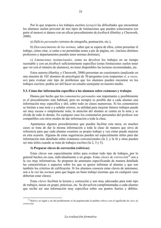 La evaluación formativa
35
Por lo que respecta a los trabajos escritos (essays) las dificultades que encuentran
los alumnos suelen provenir de tres tipos de limitaciones que pueden solucionarse (en
parte al menos) si damos con un eficaz procedimiento de feedback (Hartley y Chesworh,
2000).
a) Déficits personales (errores de ortografía, puntuación, etc.),
b) Desconocimiento de las normas, saber qué se espera de ellos, cómo presentar el
trabajo, cómo citar, si están o no permitidas notas a pie de página, etc. (incluso distintos
profesores y departamentos pueden tener normas distintas),
c) Limitaciones institucionales, como no devolver los trabajos en un tiempo
razonable y con un feedback suficientemente específico (estas limitaciones suelen tener
que ver con el número de alumnos), no tener disponibles las lecturas recomendadas, etc.
Estos autores (Hartley y Chesworh, 2000) presentan un cuestionario (analizado en
una muestra de 102 alumnos de psicología) de 30 preguntas (con respuestas sí, a veces,
no) para evaluar este tipo de problemas que los alumnos pueden encontrar en los
trabajos escritos; podría ser útil hacer un estudio semejante en nuestro medio.
5.3. Cómo dar información específica a los alumnos sobre exámenes y trabajos
Damos por hecho que los comentarios personales son importantes y posiblemente
es el procedimiento más habitual, pero no siempre es posible dar a cada alumno una
información muy específica y útil, sobre todo en clases numerosas. Si los comentarios
se limitan a una nota o a señalar errores, su utilidad para mejorar futuros trabajos puede
ser muy escasa o simplemente nula; la atención del alumno se centra en la nota y se
olvida de todo lo demás. En cualquier caso los comentarios personales del profesor son
compatibles con otros modos de dar información a toda la clase.
Apuntamos algunos procedimientos que pueden facilitar esta tarea; en muchos
casos se trata de dar la misma información a toda la clase de manera que sirva de
referencia para que cada alumno examine su propio trabajo y vea cómo puede mejorar
en otra ocasión. Algunas de estas sugerencias pueden ser especialmente útiles para dar
información más detallada sobre exámenes convencionales (la 2, y la 4) y otras pueden
ser más útiles cuando se trata de trabajos escritos (la 2, 3 y 5).
1) Preparar claves de corrección (rúbricas)
Estas claves son especialmente útiles para evaluar todo tipo de trabajos, por lo
general hechos en casa, individualmente o en grupo. Estas claves de corrección24
son a
la vez muy informativas. Se preparan de antemano especificando de manera detallada
las características o aspectos sobre los que se quiere informar al alumno y que son
también los criterios de calificación. Si los alumnos conocen estas claves de antemano,
son a la vez las normas para que hagan un buen trabajo (normas que en cualquier caso
deberían estar claras).
Estas claves facilitan la lectura y corrección y son muy adecuadas para todo tipo
de trabajos, tareas en grupo, prácticas, etc. Se devuelven cumplimentadas a cada alumno
que recibe así una información muy específica sobre sus puntos fuertes y débiles.
24
Rubrics en inglés y de ahí posiblemente se ha popularizado la palabra rúbrica con el significado de clave de
corrección.
 