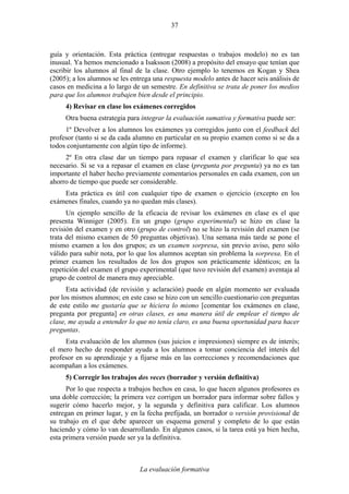 La evaluación formativa
37
guía y orientación. Esta práctica (entregar respuestas o trabajos modelo) no es tan
inusual. Ya hemos mencionado a Isaksson (2008) a propósito del ensayo que tenían que
escribir los alumnos al final de la clase. Otro ejemplo lo tenemos en Kogan y Shea
(2005); a los alumnos se les entrega una respuesta modelo antes de hacer seis análisis de
casos en medicina a lo largo de un semestre. En definitiva se trata de poner los medios
para que los alumnos trabajen bien desde el principio.
4) Revisar en clase los exámenes corregidos
Otra buena estrategia para integrar la evaluación sumativa y formativa puede ser:
1º Devolver a los alumnos los exámenes ya corregidos junto con el feedback del
profesor (tanto si se da cada alumno en particular en su propio examen como si se da a
todos conjuntamente con algún tipo de informe).
2º En otra clase dar un tiempo para repasar el examen y clarificar lo que sea
necesario. Si se va a repasar el examen en clase (pregunta por pregunta) ya no es tan
importante el haber hecho previamente comentarios personales en cada examen, con un
ahorro de tiempo que puede ser considerable.
Esta práctica es útil con cualquier tipo de examen o ejercicio (excepto en los
exámenes finales, cuando ya no quedan más clases).
Un ejemplo sencillo de la eficacia de revisar los exámenes en clase es el que
presenta Winniger (2005). En un grupo (grupo experimental) se hizo en clase la
revisión del examen y en otro (grupo de control) no se hizo la revisión del examen (se
trata del mismo examen de 50 preguntas objetivas). Una semana más tarde se pone el
mismo examen a los dos grupos; es un examen sorpresa, sin previo aviso, pero sólo
válido para subir nota, por lo que los alumnos aceptan sin problema la sorpresa. En el
primer examen los resultados de los dos grupos son prácticamente idénticos; en la
repetición del examen el grupo experimental (que tuvo revisión del examen) aventaja al
grupo de control de manera muy apreciable.
Esta actividad (de revisión y aclaración) puede en algún momento ser evaluada
por los mismos alumnos; en este caso se hizo con un sencillo cuestionario con preguntas
de este estilo me gustaría que se hiciera lo mismo [comentar los exámenes en clase,
pregunta por pregunta] en otras clases, es una manera útil de emplear el tiempo de
clase, me ayuda a entender lo que no tenía claro, es una buena oportunidad para hacer
preguntas.
Esta evaluación de los alumnos (sus juicios e impresiones) siempre es de interés;
el mero hecho de responder ayuda a los alumnos a tomar conciencia del interés del
profesor en su aprendizaje y a fijarse más en las correcciones y recomendaciones que
acompañan a los exámenes.
5) Corregir los trabajos dos veces (borrador y versión definitiva)
Por lo que respecta a trabajos hechos en casa, lo que hacen algunos profesores es
una doble corrección; la primera vez corrigen un borrador para informar sobre fallos y
sugerir cómo hacerlo mejor, y la segunda y definitiva para calificar. Los alumnos
entregan en primer lugar, y en la fecha prefijada, un borrador o versión provisional de
su trabajo en el que debe aparecer un esquema general y completo de lo que están
haciendo y cómo lo van desarrollando. En algunos casos, si la tarea está ya bien hecha,
esta primera versión puede ser ya la definitiva.
 