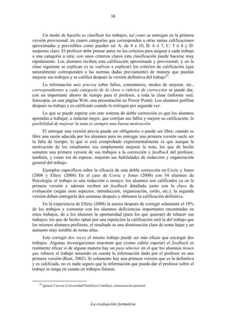 La evaluación formativa
38
Un modo de hacerlo es clasificar los trabajos, tal como se entregan en la primera
versión provisional, en cuatro categorías que corresponden a otras tantas calificaciones
aproximadas y previsibles como pueden ser A: de 8 a 10, B: 6 ó 7, C: 5 ó 4 y D:
suspenso claro. El profesor debe pensar antes en los criterios para asignar a cada trabajo
a una categoría u otra; con unos criterios claros esta clasificación puede hacerse muy
rápidamente. Los alumnos reciben esta calificación aproximada y provisional, y en la
clase siguiente se explican (o se vuelven a explicar) los criterios de calificación (que
naturalmente corresponden a las normas dadas previamente) de manera que puedan
mejorar sus trabajos y se califica después la versión definitiva del trabajo26
.
La información más precisa sobre fallos, comentarios, modos de mejorar, etc.,
correspondientes a cada categoría de la clave o rúbrica de corrección se puede dar,
con un importante ahorro de tiempo para el profesor, a toda la clase (informe oral,
fotocopia, en una página Web, una presentación en Power Point). Los alumnos perfilan
después su trabajo y es calificado cuando lo entregan por segunda vez.
Lo que se puede esperar con este sistema de doble corrección es que los alumnos
aprendan a trabajar, a redactar mejor, que corrijan sus fallos y mejore su calificación; la
posibilidad de mejorar la nota es siempre una buena motivación.
El entregar una versión previa puede ser obligatorio o puede ser libre; cuando es
libre una razón aducida por los alumnos para no entregar una primera versión suele ser
la falta de tiempo; lo que sí está comprobado experimentalmente es que aunque la
motivación de los estudiantes sea simplemente mejorar la nota, los que de hecho
someten una primera versión de sus trabajos a la corrección y feedback del profesor,
también, y como era de esperar, mejoran sus habilidades de redacción y organización
general del trabajo.
Ejemplos específicos sobre la eficacia de esta doble corrección en Covic y Jones
(2008 y Ellery (2008) En el caso de Covic y Jones (2008) con 54 alumnos de
Psicología; el trabajo es una redacción o ensayo; los alumnos son calificados ya en la
primera versión y además reciben un feedback detallado junto con la clave de
evaluación (según siete aspectos; introducción, organización, estilo, etc.); la segunda
versión deben entregarla dos semanas después y obtienen la calificación definitiva.
En la experiencia de Ellery (2008) la autora después de corregir solamente el 10%
de los trabajos y comentar con los alumnos deficiencias importantes encontradas en
estos trabajos, da a los alumnos la oportunidad (para los que quieran) de rehacer sus
trabajos; los que de hecho optan por una repetición la calificación será la del trabajo que
los mismos alumnos prefieran; el resultado es una disminución clara de notas bajas y un
aumento muy notable de notas altas.
Este corregir dos veces el mismo trabajo puede ser más eficaz que encargar dos
trabajos. Algunas investigaciones muestran que (como cabría esperar) el feedback es
realmente eficaz si de alguna manera hay un paso ulterior en el que los alumnos tienen
que rehacer el trabajo teniendo en cuenta la información dada por el profesor en una
primera versión (Rust, 2002). Si solamente hay una primera versión que es la definitiva
y es calificada, no es nada seguro que la información que pueda dar el profesor sobre el
trabajo se tenga en cuanta en trabajos futuros.
26
Ignacio Cervera (Universidad Pontificia Comillas), comunicación personal.
 