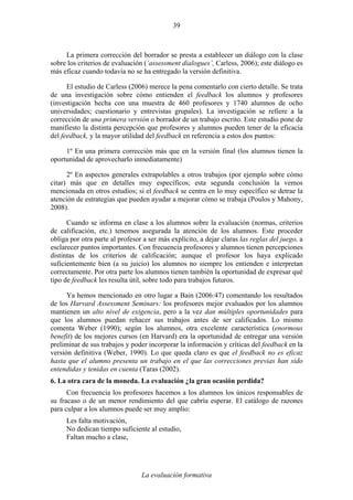 La evaluación formativa
39
La primera corrección del borrador se presta a establecer un diálogo con la clase
sobre los criterios de evaluación (‘assessment dialogues’, Carless, 2006); este diálogo es
más eficaz cuando todavía no se ha entregado la versión definitiva.
El estudio de Carless (2006) merece la pena comentarlo con cierto detalle. Se trata
de una investigación sobre cómo entienden el feedback los alumnos y profesores
(investigación hecha con una muestra de 460 profesores y 1740 alumnos de ocho
universidades; cuestionario y entrevistas grupales). La investigación se refiere a la
corrección de una primera versión o borrador de un trabajo escrito. Este estudio pone de
manifiesto la distinta percepción que profesores y alumnos pueden tener de la eficacia
del feedback, y la mayor utilidad del feedback en referencia a estos dos puntos:
1º En una primera corrección más que en la versión final (los alumnos tienen la
oportunidad de aprovecharlo inmediatamente)
2º En aspectos generales extrapolables a otros trabajos (por ejemplo sobre cómo
citar) más que en detalles muy específicos; esta segunda conclusión la vemos
mencionada en otros estudios; si el feedback se centra en lo muy específico se detrae la
atención de estrategias que pueden ayudar a mejorar cómo se trabaja (Poulos y Mahony,
2008).
Cuando se informa en clase a los alumnos sobre la evaluación (normas, criterios
de calificación, etc.) tenemos asegurada la atención de los alumnos. Este proceder
obliga por otra parte al profesor a ser más explícito, a dejar claras las reglas del juego, a
esclarecer puntos importantes. Con frecuencia profesores y alumnos tienen percepciones
distintas de los criterios de calificación; aunque el profesor los haya explicado
suficientemente bien (a su juicio) los alumnos no siempre los entienden e interpretan
correctamente. Por otra parte los alumnos tienen también la oportunidad de expresar qué
tipo de feedback les resulta útil, sobre todo para trabajos futuros.
Ya hemos mencionado en otro lugar a Bain (2006:47) comentando los resultados
de los Harvard Assessment Seminars: los profesores mejor evaluados por los alumnos
mantienen un alto nivel de exigencia, pero a la vez dan múltiples oportunidades para
que los alumnos puedan rehacer sus trabajos antes de ser calificados. Lo mismo
comenta Weber (1990); según los alumnos, otra excelente característica (enormous
benefit) de los mejores cursos (en Harvard) era la oportunidad de entregar una versión
preliminar de sus trabajos y poder incorporar la información y críticas del feedback en la
versión definitiva (Weber, 1990). Lo que queda claro es que el feedback no es eficaz
hasta que el alumno presenta un trabajo en el que las correcciones previas han sido
entendidas y tenidas en cuenta (Taras (2002).
6. La otra cara de la moneda. La evaluación ¿la gran ocasión perdida?
Con frecuencia los profesores hacemos a los alumnos los únicos responsables de
su fracaso o de un menor rendimiento del que cabría esperar. El catálogo de razones
para culpar a los alumnos puede ser muy amplio:
Les falta motivación,
No dedican tiempo suficiente al estudio,
Faltan mucho a clase,
 
