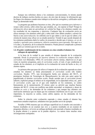 La evaluación formativa
4
Aunque nos referimos ahora a los exámenes convencionales, lo mismo puede
decirse de trabajos escritos hechos en casa y de otro tipo de tareas; la información que
les llega a los alumnos cuando estos trabajos se devuelven corregidos y calificados suele
llegar ya demasiado tarde.
La pregunta que podemos hacernos es ésta: ¿Por qué no examinar para informar a
tiempo sobre errores, sobre cómo hay que estudiar, etc., sin esperar al final? Porque la
información eficaz para un aprendizaje de calidad les llega a los alumnos cuando ven
los resultados de sus respuestas y ejercicios. Cualquier tipo de evaluación envía un
eficaz mensaje a los alumnos sobre qué y sobre todo cómo deben estudiar y además les
fuerza a una autoevaluación, les enfrenta con lo que saben y con lo que no saben y les
orienta de manera muy eficaz en su estudio posterior. Viendo lo que sucede después de
los exámenes podríamos darle la vuelta a la ecuación y decidir que el alumno, en vez de
estudiar y aprender para examinarse, debería examinarse para aprender. Por aquí va a
ir la idea, y la práctica, de la evaluación formativa. Puede parecer complicado a primera
vista, pero ya veremos que no lo es tanto.
1.2. El poder condicionante de los exámenes en cómo estudia el alumno: los
enfoques de aprendizaje
A la hora de la verdad lo que estudia el alumno depende de la evaluación
esperada. Desde la perspectiva de nuestros alumnos la evaluación siempre define el
currículum real (Ramsden, 1992). El currículum abierto (temas, objetivos) es el que
viene en nuestros programas, pero el currículum oculto, el real, el que condiciona el
estudio de los alumnos, es el implícito en la evaluación tal como de hecho se da y el
alumno espera.
La primera obra que puso de relieve el impacto de la evaluación esperada en cómo
estudian los alumnos se titula precisamente el currículum oculto (the hidden
curriculum, Snyder, 1971, una investigación hecha con alumnos del M.I.T., el
prestigioso Instituto de Tecnología de Massachussets); ha sido este autor quien ha
popularizado el término curriculum oculto. Puede suceder que el curriculum formal
(abierto, explícito) ponga el énfasis en la originalidad, en la capacidad crítica, etc., pero
el curriculum oculto, que es el que está implícito en los exámenes, se centre
básicamente en la memorización. El mismo autor ya advirtió que muchos buenos
alumnos del M.I.T. vivían con conflicto una doble necesidad: su tendencia y deseo de
estudiar en serio y las demandas de los exámenes y que aunque hay alumnos con
motivación intrínseca que no dejan que los exámenes interfieran con lo que ven como
importante, la mayoría se centra, como cabría esperar, en las demandas de los
exámenes.
Sobre la relación entre evaluación esperada y cómo estudia el alumno hay
numerosos estudios empíricos; señalamos tres que pueden servir de ejemplo.
Scouller (1998) muestra que un enfoque superficial en el estudio está asociado a
buenos resultados en un examen tipo test, y a peores resultados en un examen de
preguntas abiertas; y al revés un enfoque profundo está asociado a buenos resultados en
la prueba abierta y a peores en la prueba objetiva.
. La autora tiene muchas otras
investigaciones semejantes.
 