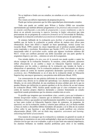 La evaluación formativa
40
No se implican a fondo con sus estudios; no estudian en serio, estudian sólo para
aprobar
Nos vienen con déficits importantes de preparación previa,
Puede que incluso pensemos que les falta capacidad para determinados estudios.
Todo esto puede ser verdad, pero Wilson y Scalise (2006) nos recuerdan
oportunamente que también debemos preguntarnos si las prácticas educacionales al uso
no estarán contribuyendo a esta falta de preparación y escaso rendimiento y esto lo
dicen en un artículo (assessing to improve learning in higher education) que trata
precisamente de un programa de evaluación formativa en la Universidad de Berkeley,
integrando la evaluación (embedded assessment) en el mismo proceso de aprendizaje.
Si estamos hablando de la evaluación para facilitar el aprendizaje, pensemos
también que de hecho la evaluación se puede utilizar de manera muy eficaz para
obstaculizar, hacer más difícil o impedir un buen aprendizaje, incluso (como nos
recuerda Boud, 1998) cuando las clases impartidas por el profesor pueden calificarse
como inspiradas y excelentes. Recordemos que Snyder (1971), en la investigación ya
mencionada sobre el currículum oculto, cuenta que algunos excelentes alumnos del
M.I.T. vivían con conflicto personal una doble necesidad: por una parte aprobar la
asignatura (lógico) y por otra… enterarse en serio de la asignatura.
Una mirada rápida a la otra cara de la moneda nos puede ayudar a captar las
obvias ventajas de la evaluación formativa. Si nosotros, como profesores, queremos
influir eficazmente en un cambio a mejor en Educación Superior tenemos que
enfrentarnos con los estilos y prácticas de la evaluación que tienden de hecho a
obstaculizar el aprendizaje. Con la evaluación podemos estar funcionando sin darnos
mucha cuenta en contra de nuestros propósitos declarados (aprendizaje de calidad,
excelencia, etc.). Probablemente es en el área de la evaluación donde en Educación
Superior hay una mayor ignorancia y una práctica más deficiente (Boud, 1995).
Las consecuencias de una práctica deficiente de evaluar a los alumnos repercute
de manera muy directa en la calidad del aprendizaje. Los alumnos pueden salir bien
librados, no sin cierta dificultad, de una enseñanza de poca calidad, pero de lo que no
pueden librarse por definición (si quieren aprobar) es de los efectos de un mal sistema
de evaluación (Boud, 1995). Incluso puede suceder que el cómo evaluamos vaya en
contra de nuestros propios objetivos declarados y estemos fomentando un estudio
superficial cuando pretendemos que los alumnos estudien más en serio.
Es posible que tengamos que reconsiderar cómo, cuándo y para qué evaluamos e
intentar desaprender modos y maneras que en definitiva son prácticas heredadas, no
sometidas a crítica y que pueden ser manifiestamente mejorables. Lo que con frecuencia
se hace para evaluar en Educación Superior (tipos de exámenes, de preguntas, de
ejercicios, uso de la evaluación, modos y criterios para calificar, etc.) en buena medida
se basa en malos o discutibles hábitos heredados del pasado y en la falta de un examen
crítico sobre lo que hacemos y que difícilmente se puede justificar con criterios
educacionales (Boud, 1998, con un título muy expresivo: assessment and learning:
unlearning bad habits of assessment).
Una manera de conseguir que la evaluación (y exámenes en general) no ayude al
aprendizaje es mantenerse en una cierta ambigüedad y dejar que los alumnos intuyan los
criterios con los que van a ser evaluados, o qué es lo que tiene una especial importancia;
los alumnos brillantes no tendrán muchos problemas pero otros sí los tendrán,
 