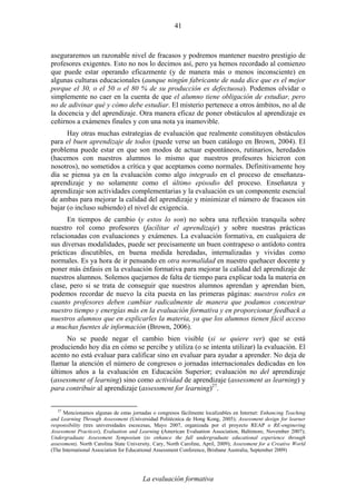 La evaluación formativa
41
aseguraremos un razonable nivel de fracasos y podremos mantener nuestro prestigio de
profesores exigentes. Esto no nos lo decimos así, pero ya hemos recordado al comienzo
que puede estar operando eficazmente (y de manera más o menos inconsciente) en
algunas culturas educacionales (aunque ningún fabricante de nada dice que es el mejor
porque el 30, o el 50 o el 80 % de su producción es defectuosa). Podemos olvidar o
simplemente no caer en la cuenta de que el alumno tiene obligación de estudiar, pero
no de adivinar qué y cómo debe estudiar. El misterio pertenece a otros ámbitos, no al de
la docencia y del aprendizaje. Otra manera eficaz de poner obstáculos al aprendizaje es
ceñirnos a exámenes finales y con una nota ya inamovible.
Hay otras muchas estrategias de evaluación que realmente constituyen obstáculos
para el buen aprendizaje de todos (puede verse un buen catálogo en Brown, 2004). El
problema puede estar en que son modos de actuar espontáneos, rutinarios, heredados
(hacemos con nuestros alumnos lo mismo que nuestros profesores hicieron con
nosotros), no sometidos a crítica y que aceptamos como normales. Definitivamente hoy
día se piensa ya en la evaluación como algo integrado en el proceso de enseñanza-
aprendizaje y no solamente como el último episodio del proceso. Enseñanza y
aprendizaje son actividades complementarias y la evaluación es un componente esencial
de ambas para mejorar la calidad del aprendizaje y minimizar el número de fracasos sin
bajar (o incluso subiendo) el nivel de exigencia.
En tiempos de cambio (y estos lo son) no sobra una reflexión tranquila sobre
nuestro rol como profesores (facilitar el aprendizaje) y sobre nuestras prácticas
relacionadas con evaluaciones y exámenes. La evaluación formativa, en cualquiera de
sus diversas modalidades, puede ser precisamente un buen contrapeso o antídoto contra
prácticas discutibles, en buena medida heredadas, internalizadas y vividas como
normales. Es ya hora de ir pensando en otra normalidad en nuestro quehacer docente y
poner más énfasis en la evaluación formativa para mejorar la calidad del aprendizaje de
nuestros alumnos. Solemos quejarnos de falta de tiempo para explicar toda la materia en
clase, pero si se trata de conseguir que nuestros alumnos aprendan y aprendan bien,
podemos recordar de nuevo la cita puesta en las primeras páginas: nuestros roles en
cuanto profesores deben cambiar radicalmente de manera que podamos concentrar
nuestro tiempo y energías más en la evaluación formativa y en proporcionar feedback a
nuestros alumnos que en explicarles la materia, ya que los alumnos tienen fácil acceso
a muchas fuentes de información (Brown, 2006).
No se puede negar el cambio bien visible (si se quiere ver) que se está
produciendo hoy día en cómo se percibe y utiliza (o se intenta utilizar) la evaluación. El
acento no está evaluar para calificar sino en evaluar para ayudar a aprender. No deja de
llamar la atención el número de congresos o jornadas internacionales dedicadas en los
últimos años a la evaluación en Educación Superior; evaluación no del aprendizaje
(assessment of learning) sino como actividad de aprendizaje (assessment as learning) y
para contribuir al aprendizaje (assessment for learning)27
.
27
Mencionamos algunas de estas jornadas o congresos fácilmente localizables en Internet: Enhancing Teaching
and Learning Through Assessment (Universidad Politécnica de Hong Kong, 2005); Assessment design for learner
responsibility (tres universidades escocesas, Mayo 2007, organizada por el proyecto REAP o RE-enginering
Assessment Practices), Evaluation and Learning (American Evaluation Association, Baltimore, November 2007);
Undergraduate Assessment Symposium (to enhance the full undergraduate educational experience through
assessment), North Carolina State University, Cary, North Caroline, April, 2009); Assessment for a Creative World
(The International Association for Educational Assessment Conference, Brisbane Australia, September 2009)
 