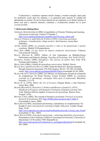 La evaluación formativa
42
Evaluaciones y exámenes suponen mucho tiempo y muchas energías, tanto para
los profesores como para los alumnos y su potencial para mejorar la calidad del
aprendizaje es enorme. Si casi la única función de los exámenes es en último término el
poner una nota a nuestros alumnos, exámenes y evaluaciones pueden ser la gran
ocasión perdida.
7. Referencias bibliográficas
ANDRADE, HEIDI GOODRICH (2000), Using Rubrics to Promote Thinking and Learning,
Educational Leadership, Volume 57 Number 5
http://www.smallschoolsproject.org/pdfs/coho103/using_rubrics.pdf
ANGELO, THOMAS A. and CROSS, K. PATRICIA (1993). Classroom assessment
techniques. A handbook for college teachers. San Francisco. Jossey-Bass
Publishers.
ANTIBI, ANDRÉ (2005). La constante macabra o cómo se ha desmotivado a muchos
estudiante. Madrid: El Rompecabezas.
BAIN, KEN (2006). Lo que hacen los mejores profesores universitarios. Valencia:
Universitat de València.
BALCH, WILLIAM R. (2007). Effects of Test Expectation on Multiple-Choice
Performance and Sujective Ratings. Teaching of Psychology, Vol. 34 (4) 219-225.
BANDURA, ALBERT. (2002). Self-efficacy. The exercise of control. New York: W.H.
Freeman and Company, 5ª ed.
BIGGS, JOHN (2006). Calidad del aprendizaje universitario. Madrid: Narcea.
BLACK, PAUL and WILIAM, DYLAN (1998). Inside the black box: Raising standards
through classroom assessment. Phi Delta Kappan, 80 (2): 139-148. (Available
online: http://www.pdkintl.org/kappan/kbla9810.htm) (consultado 26, 04, 2008).
BLANCO BLANCO, ÁNGELES (2008). Las rúbricas: un instrumento útil para la evaluación
de competencias. En Prieto Navarro, Leonor (Coord.) (2008). La enseñanza
centrada en el aprendizaje: estrategias útiles para el profesorado. Barcelona:
Octaedro, 171-178
BLIGH, D. A. (1972). What's the Use of Lectures, Penguin Books. y San Francisco:
Jossey Bass, 2000.
BLOOM, BENJAMIN S.; HASTINGS, J. THOMAS and MADAUS, GEORGE F. (1971),
Handbook of Formative and Summative Evaluation of Student Learning. New
York: McGraw-Hill (en español, Evaluación del aprendizaje, Buenos Aires,
Troquel, 1974).
BOSTON, CAROL (2002). The concept of formative assessment. Practical Assessment,
Research & Evaluation, 8(9). http://PAREonline.net/getvn.asp?v=8&n=9
(Consultado 6, Junio, 2009).
BOUD, DAVID (1995). Assessment and learning: contradictory or complementary? En
Knight, P. (Ed.) Assessment for Learning in Higher Education. London: Kogan
Page, 35-48.
http://www.education.uts.edu.au/ostaff/staff/publications/db_9_boud_seda_95.pdf
(consultado 17, Dic., 2007).
BOUD, DAVID (1998). Assessment and learning – unlearning bad habits of assessment.
Presentation to the Conference 'Effective Assessment at University', University of
Queensland, 4-5 November 1998. Disponible en
http://www.tedi.uq.edu.au/Conferences/A_conf/papers/Boud.html (Consultado 26,
Oct. 2006)
 